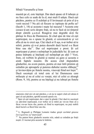 Sfinţii Varsanufie şi Ioan
mustră pe el, este înţelept. Dar dacă spune că îl iubeşte şi
nu face cele ce aude de la el, mai mult îl urăşte. Dacă eşti
păcătos, pentru ce îl ocărăşti şi îl învinueşti că prin el ţi-a
venit neczul ? Nu ştii că fiecare se ispiteşte de pofta sa?
(Iacob 1, 14) şi aceasta-i naşte lui necazul ? Aceasta este
ceeace ţi-am scris despre fraţi, să nu te facă să iei ţînţarul
drept cămilă ş.a.m.d. Roagă-te mai degrabă să-ţi fie
părtaşi în frica de Dumnezeu. Şi cînd spui de tine că eşti
nepriceput, nu o spune în glumă, ci cercetează-te şi vei
afla că nu te crezi aşa. Căci dacă ai fi aşa, n-ar trebui să te
mînii, pentru că n-ai putea deosebi dacă lucrul s-a făcut
bine sau rău17. Dar cel nepriceput e prost. Şi cel
nepriceput şi prost e neînţelept în judecăţile lui. Şi cum ar
putea îndrepta şi înţelepţi cel neînţelept pe alţii ? Vezi,
frate, că vorbim în glumă şi numai cu gura şi aceasta o
arată faptele noastre. De aceea cînd răspundem
gîndurilor, nu avem putere, pentru că mai întîi primim să
osîndim pe aproapele şi puterea duhului nostru slăbeşte18
şi învinovăţim pe fratele nostru, vinovaţi fiind noi înşie19.
Dacă socoteşti că totul este al lui Dumnezeu care
milueşte şi nu al celui ce voeşte, nici al celui ce aleargă
(Rom. 9, 16), pentru ce nu înţelegi şi nu iubeşti pe fratele




smerenie cînd zici că eşti păcătos, e că nu te superi cînd cel căruia îi
spui că eşti păcătos, aprobă această spusă a ta.
17
   Spui că eşti nepriceput, dar o spui în glumă. Căci dacă te socoteşti
cu adevărat nepriceput, n-ar trebui să te mînii pe vre-un frate că a
făcut vre-un lucru rău, pentru că fiind tu nepriceput, nu poţi stabili
dacă lucrul s-a făcut bine sau rău.
18
   L. Regnault şi Philippe Lemaire traduc greşit cuvîntul grecesc
ejknenrou~tai cu ''enervează''.
19
    Nu putem birui gîndurile noastre rele, odată ce osîndim pe fraţii
noştri. Ci tocmai prin aceasta le întărim.

                                45
 