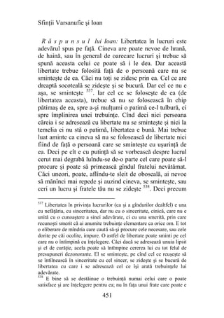 Sfinţii Varsanufie şi Ioan

  R ă s p u n s u l lui Ioan: Libertatea în lucruri este
adevărul spus pe faţă. Cineva are poate nevoe de hrană,
de haină, sau în general de oarecare lucruri şi trebue să
spună aceasta celui ce poate să i le dea. Dar această
libertate trebue folosită faţă de o persoană care nu se
sminteşte de ea. Căci nu toţi se zidesc prin ea. Cel ce are
dreaptă socoteală se zideşte şi se bucură. Dar cel ce nu e
aşa, se sminteşte 537. Iar cel ce se foloseşte de ea (de
libertatea aceasta), trebue să nu se folosească în chip
pătimaş de ea, spre a-şi mulţumi o patimă ce-l tulbură, ci
spre împlinirea unei trebuinţe. Cînd deci nici persoana
căreia i se adresează cu libertate nu se sminteşte şi nici la
temelia ei nu stă o patimă, libertatea e bună. Mai trebue
luat aminte ca cineva să nu se folosească de libertate nici
fiind de faţă o persoană care se sminteşte cu uşurinţă de
ea. Deci pe cît e cu putinţă să se vorbească despre lucrul
cerut mai degrabă luîndu-se de-o parte cel care poate să-l
procure şi poate să primească gîndul fratelui nevătămat.
Căci uneori, poate, aflîndu-te sleit de oboseală, ai nevoe
să mănînci mai repede şi auzind cineva, se sminteşte, sau
ceri un lucru şi fratele tău nu se zideşte 538. Deci precum

537
    Libertatea în privinţa lucrurilor (ca şi a gîndurilor dealtfel) e una
cu nefăţăria, cu sinceritatea, dar nu cu o sinceritate, cinică, care nu e
unită cu o cunoaştere a sinei adevărate, ci cu una smerită, prin care
recunoşti smerit că ai anumite trebuinţe elementare ca orice om. E tot
o eliberare de mîndria care caută să-şi procure cele necesare, sau cele
dorite pe căi ocolite, impure. O astfel de libertate poate sminti pe cel
care nu o întîmpină cu înţelegere. Căci dacă se adresează unuia lipsit
şi el de curăţie, acela poate să întîmpine cererea lui cu tot felul de
presupuneri dezonorante. El se sminteşte, pe cînd cel ce reuşeşte să
se întîlnească în sinceritate cu cel sincer, se zideşte şi se bucură de
libertatea cu care i se adresează cel ce îşi arată trebuinţele lui
adevărate.
538
    E bine să se destăinue o trebuinţă numai celui care o poate
satisface şi are înţelegere pentru ea; nu în faţa unui frate care poate e

                               451
 