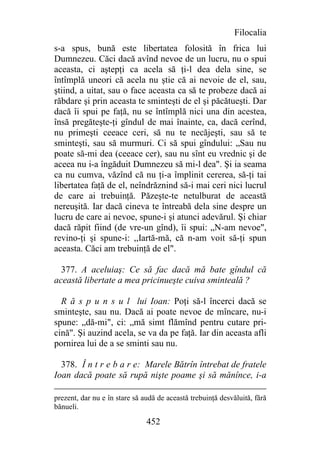 Filocalia
s-a spus, bună este libertatea folosită în frica lui
Dumnezeu. Căci dacă avînd nevoe de un lucru, nu o spui
aceasta, ci aştepţi ca acela să ţi-l dea dela sine, se
întîmplă uneori că acela nu ştie că ai nevoie de el, sau,
ştiind, a uitat, sau o face aceasta ca să te probeze dacă ai
răbdare şi prin aceasta te sminteşti de el şi păcătueşti. Dar
dacă îi spui pe faţă, nu se întîmplă nici una din acestea,
însă pregăteşte-ţi gîndul de mai înainte, ca, dacă cerînd,
nu primeşti ceeace ceri, să nu te necăjeşti, sau să te
sminteşti, sau să murmuri. Ci să spui gîndului: „Sau nu
poate să-mi dea (ceeace cer), sau nu sînt eu vrednic şi de
aceea nu i-a îngăduit Dumnezeu să mi-l dea". Şi ia seama
ca nu cumva, văzînd că nu ţi-a împlinit cererea, să-ţi tai
libertatea faţă de el, neîndrăznind să-i mai ceri nici lucrul
de care ai trebuinţă. Păzeşte-te netulburat de această
nereuşită. Iar dacă cineva te întreabă dela sine despre un
lucru de care ai nevoe, spune-i şi atunci adevărul. Şi chiar
dacă răpit fiind (de vre-un gînd), îi spui: „N-am nevoe",
revino-ţi şi spune-i: ,,Iartă-mă, că n-am voit să-ţi spun
aceasta. Căci am trebuinţă de el".

  377. A aceluiaş: Ce să fac dacă mă bate gîndul că
această libertate a mea pricinueşte cuiva sminteală ?

  R ă s p u n s u l lui Ioan: Poţi să-l încerci dacă se
sminteşte, sau nu. Dacă ai poate nevoe de mîncare, nu-i
spune: „dă-mi", ci: „mă simt flămînd pentru cutare pri-
cină". Şi auzind acela, se va da pe faţă. Iar din aceasta afli
pornirea lui de a se sminti sau nu.

  378. Î n t r e b a r e: Marele Bătrîn întrebat de fratele
Ioan dacă poate să rupă nişte poame şi să mănînce, i-a

prezent, dar nu e în stare să audă de această trebuinţă desvăluită, fără
bănueli.

                               452
 
