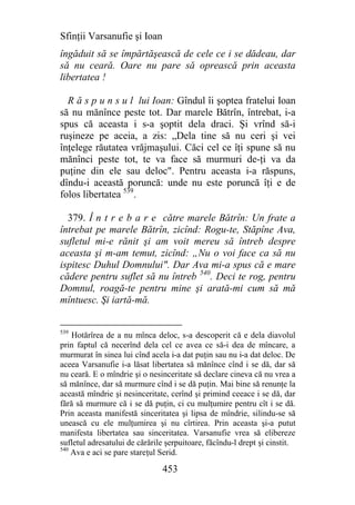Sfinţii Varsanufie şi Ioan
îngăduit să se împărtăşească de cele ce i se dădeau, dar
să nu ceară. Oare nu pare să oprească prin aceasta
libertatea !

  R ă s p u n s u l lui Ioan: Gîndul îi şoptea fratelui Ioan
să nu mănînce peste tot. Dar marele Bătrîn, întrebat, i-a
spus că aceasta i s-a şoptit dela draci. Şi vrînd să-i
ruşineze pe aceia, a zis: „Dela tine să nu ceri şi vei
înţelege răutatea vrăjmaşului. Căci cel ce îţi spune să nu
mănînci peste tot, te va face să murmuri de-ţi va da
puţine din ele sau deloc". Pentru aceasta i-a răspuns,
dîndu-i această poruncă: unde nu este poruncă îţi e de
folos libertatea 539.

  379. Î n t r e b a r e către marele Bătrîn: Un frate a
întrebat pe marele Bătrîn, zicînd: Rogu-te, Stăpîne Ava,
sufletul mi-e rănit şi am voit mereu să întreb despre
aceasta şi m-am temut, zicînd: „Nu o voi face ca să nu
ispitesc Duhul Domnului". Dar Ava mi-a spus că e mare
cădere pentru suflet să nu întreb 540. Deci te rog, pentru
Domnul, roagă-te pentru mine şi arată-mi cum să mă
mîntuesc. Şi iartă-mă.


539
    Hotărîrea de a nu mînca deloc, s-a descoperit că e dela diavolul
prin faptul că necerînd dela cel ce avea ce să-i dea de mîncare, a
murmurat în sinea lui cînd acela i-a dat puţin sau nu i-a dat deloc. De
aceea Varsanufie i-a lăsat libertatea să mănînce cînd i se dă, dar să
nu ceară. E o mîndrie şi o nesinceritate să declare cineva că nu vrea a
să mănînce, dar să murmure cînd i se dă puţin. Mai bine să renunţe la
această mîndrie şi nesinceritate, cerînd şi primind ceeace i se dă, dar
fără să murmure că i se dă puţin, ci cu mulţumire pentru cît i se dă.
Prin aceasta manifestă sinceritatea şi lipsa de mîndrie, silindu-se să
unească cu ele mulţumirea şi nu cîrtirea. Prin aceasta şi-a putut
manifesta libertatea sau sinceritatea. Varsanufie vrea să elibereze
sufletul adresatului de cărările şerpuitoare, făcîndu-l drept şi cinstit.
540
    Ava e aci se pare stareţul Serid.

                               453
 