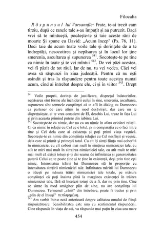 Filocalia
   R ă s p u n s u l lui Varsanufie: Frate, te-ai trezit cam
tîrziu, după ce ranele tale s-au împuţit şi au putrezit. Dacă
vrei să te mîntueşti, pocăeşte-te şi taie aceste răni de
moarte Şi spune cu David: „Acum încep" (Ps. 76, 11).
Deci taie de acum toate voile tale şi dorinţele de a te
îndreptăţi, nesocotirea şi nepăsarea şi în locul lor ţine
smerenia, ascultarea şi supunerea 541. Socoteşte-te pe tine
ca nimic în toate şi te vei mîntui 542. De vei păzi acestea,
vei fi păzit de tot răul. Iar de nu, tu vei vedea. Căci vei
avea să răspunzi în ziua judecăţii. Pentru că nu eşti
osîndit şi tras la răspundere pentru toate acestea numai
acum, cînd ai întrebat despre ele, ci şi în viitor 543. Drept

541
     Voile proprii, dorinţa de justificare, dispreţul îndatoririlor,
nepăsarea sînt forme ale închiderii eului în sine, smerenia, ascultarea,
supunerea sînt semnele conştiinţei că te afli în dialog cu Dumnezeu
ca partener de care atîrni în mod desăvîrşit, dar care nu te
dispreţuieşte, ci te vrea conştient de El, deschis Lui, treaz în faţa Lui
şi prin aceasta primind putere din iubirea Lui.
542
    Socoteşte-te ea nimic, dar nu ca un nimic în afara oricărei relaţii.
Ci ca nimic în relaţie cu Cel ce e totul, prin comparaţia ce o faci între
tine şi Cel dela care ai existenţa şi poţi primi viaţa veşnică.
Socoteşte-te ca nimic din conştiinţa relaţiei cu Cel nesfîrşit şi veşnic,
dela care ai primit şi primeşti totul. Cu cît îţi simţi fiinţa mai coborîtă
în nimicnicie, cu cît cobori mai mult în simţirea nimicniciei tale, cu
atît te miri mai mult în simţirea nimicniciei tale, cu atît mult te miri
mai mult că exişti totuşi şi-ţi dai seama de infinitatea şi generozitatea
puterii Celui ce te poate ţine şi te ţine în existenţă, deşi prin tine eşti
nimic. Intensitatea trăirii lui Dumnezeu stă în proporţie cu
intensitatea simţirii nimicniciei tale. Infinitatea măririi lui Dumnezeu
o trăeşti pe măsura trăirii nimicniciei tale totale, pe măsura
conştiinţei că poţi înainta pînă la marginea existenţei în trăirea
nimicniciei tale, fără să încetezi totuşi de a fi, dar nu prin tine. Cine
se simte în mod amăgitor plin de sine, nu are conştiinţa lui
Dumnezeu. Termenul ,,rănit" din întrebare, poate fi tradus şi prin
,,plin de el însuşi" peplhsmevuh.
543
    Am vorbit într-o notă anterioară despre calitatea omului de fiinţă
răspunzătoare. Sensibilitatea este una cu sentimentul răspunderii.
Cine răspunde în viaţa de aci, va răspunde mai puţin în ziua cea mare

                                454
 