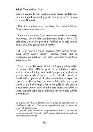 Sfinţii Varsanufie şi Ioan
aceea ia aminte la tine însuţi ca să nu pierzi răsplata, mai
bine zis timpul, neavînd grije de mîntuirea ta 544, pe care
o iubeşte Domnul.

 380. Î n t r e b a r e a aceluiaş către celălalt Bătrîn:
Ce înseamnă a-ţi tăia voia ?

  R ă s p u n s u l lui Ioan: Aceasta este o înaintare după
Dumnezeu. Iar a-ţi tăia voia înseamnă să-ţi tai voia ta în
cele bune şi să o faci pe cea a sfinţilor; iar în cele rele, să
arunci dela tine ceea ce nu se cuvine.

  381. Î n t r e b a r e a aceluiaş către acelaş Bătrîn:
Cînd întreb despre gînduri subţiri, gîndul meu se
mîndreşte, ca unul ce e în stare să urmărească toate
subţirimile lor.

  R ă s p u n s : De voeşti să întrebi despre gînduri subţiri
pe vreunii dintre Bătrîni şi să nu te mîndreşti, adu-ţi
aminte că omului i se cere întîi îndreptarea în gîndurile
groase, oprite de Apostol, ca în cel al curviei, al
desfrînării, al pismei şi al celor asemănătoare. Apoi i se
cere să nu dispreţuiască pe cele subţiri. Căci cel ce se
ocupă cu gîndurile subţiri, dar nu are grije de cele groase,
e asemenea omului care, avînd o casă murdară şi plină de
toate lucrurile urîte, iar în mijlocul lor nişte paie subţiri,
şi vrînd să o


,,a răspunsului". Cine a răspuns aici, va putea da ,,răspuns bun" la
,,înfricoşata judecată". Cine nu, va răspunde fără voie de, faptele lui
şi nu va fi achitat atunci.
544
    ,,Kaifove" nu e timpul care curge fără o calificare, ci un timp dat
pentru un rost unic. Timpul ,,vieţii" noastre pămînteşti e timpul unic
rînduit mîntuirii noastre.


                              455
 