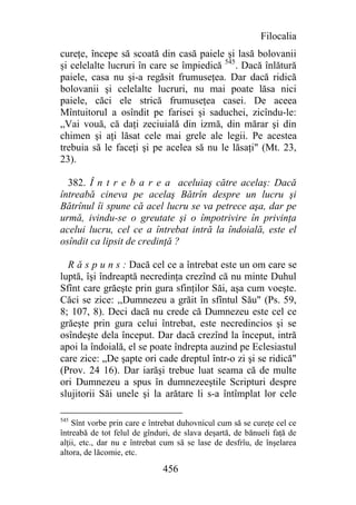 Filocalia
cureţe, începe să scoată din casă paiele şi lasă bolovanii
şi celelalte lucruri în care se împiedică 545. Dacă înlătură
paiele, casa nu şi-a regăsit frumuseţea. Dar dacă ridică
bolovanii şi celelalte lucruri, nu mai poate lăsa nici
paiele, căci ele strică frumuseţea casei. De aceea
Mîntuitorul a osîndit pe farisei şi saduchei, zicîndu-le:
„Vai vouă, că daţi zeciuială din izmă, din mărar şi din
chimen şi aţi lăsat cele mai grele ale legii. Pe acestea
trebuia să le faceţi şi pe acelea să nu le lăsaţi" (Mt. 23,
23).

  382. Î n t r e b a r e a aceluiaş către acelaş: Dacă
întreabă cineva pe acelaş Bătrîn despre un lucru şi
Bătrînul îi spune că acel lucru se va petrece aşa, dar pe
urmă, ivindu-se o greutate şi o împotrivire în privinţa
acelui lucru, cel ce a întrebat intră la îndoială, este el
osîndit ca lipsit de credinţă ?

  R ă s p u n s : Dacă cel ce a întrebat este un om care se
luptă, îşi îndreaptă necredinţa crezînd că nu minte Duhul
Sfînt care grăeşte prin gura sfinţilor Săi, aşa cum voeşte.
Căci se zice: ,,Dumnezeu a grăit în sfîntul Său" (Ps. 59,
8; 107, 8). Deci dacă nu crede că Dumnezeu este cel ce
grăeşte prin gura celui întrebat, este necredincios şi se
osîndeşte dela început. Dar dacă crezînd la început, intră
apoi la îndoială, el se poate îndrepta auzind pe Eclesiastul
care zice: „De şapte ori cade dreptul într-o zi şi se ridică"
(Prov. 24 16). Dar iarăşi trebue luat seama că de multe
ori Dumnezeu a spus în dumnezeeştile Scripturi despre
slujitorii Săi unele şi la arătare li s-a întîmplat lor cele

545
    Sînt vorbe prin care e întrebat duhovnicul cum să se cureţe cel ce
întreabă de tot felul de gînduri, de slava deşartă, de bănueli faţă de
alţii, etc., dar nu e întrebat cum să se lase de desfrîu, de înşelarea
altora, de lăcomie, etc.

                              456
 