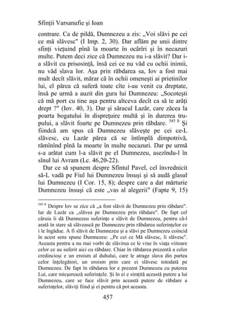 Sfinţii Varsanufie şi Ioan
contrare. Ca de pildă, Dumnezeu a zis: „Voi slăvi pe cei
ce mă slăvesc" (I Imp. 2, 30). Dar aflăm pe unii dintre
sfinţi vieţuind pînă la moarte în ocărîri şi în necazuri
multe. Putem deci zice că Dumnezeu nu i-a slăvit? Dar i-
a slăvit cu prisosinţă, însă cei ce nu văd cu ochii inimii,
nu văd slava lor. Aşa prin răbdarea sa, Iov a fost mai
mult decît slăvit, mărar că în ochii omeneşti ai prietinilor
lui, el părea că suferă toate cîte i-au venit cu dreptate,
însă pe urmă a auzit din gura lui Dumnezeu: „Socoteşti
că mă port cu tine aşa pentru altceva decît ca să te arăţi
drept ?" (Iov. 40, 3). Dar şi săracul Lazăr, care zăcea la
poarta bogatului în dispreţuire multă şi în durerea tru-
pului, a slăvit foarte pe Dumnezeu prin răbdare. 545 b Şi
fiindcă am spus că Dumnezeu slăveşte pe cei ce-L
slăvesc, cu Lazăr părea că se întîmplă dimpotrivă,
rămînînd pînă la moarte în multe necazuri. Dar pe urmă
s-a arătat cum l-a slăvit pe el Dumnezeu, asezîndu-l în
sînul lui Avram (Lc. 46,20-22).
   Dar ce să spunem despre Sfîntul Pavel, cel învrednicit
să-L vadă pe Fiul lui Dumnezeu însuşi şi să audă glasul
lui Dumnezeu (I Cor. 15, 8); despre care a dat mărturie
Dumnezeu însuşi că este „vas al alegerii" (Fapte 9, 15)

545 b
      Despre Iov se zice că ,,a fost slăvit de Dumnezeu prin răbdare".
Iar de Lazăr ca ,,slăvea pe Dumnezeu prin răbdare". De fapt cel
căruia îi dă Dumnezeu suferinţe e slăvit de Dumnezeu, pentru că-l
arată în stare să slăvească pe Dumnezeu prin răbdarea suferinţelor ce
i le îngădue. A fi slăvit de Dumnezeu şi a slăvi pe Dumnezeu coincid
în acest sens spune Dumnezeu: ,,Pe cei ce Mă slăvesc, îi slăvesc''.
Aceasta pentru a nu mai vorbi de slăvirea ce le vine în viaţa viitoare
celor ce au suferit aici cu răbdare. Chiar în răbdarea prezentă a celor
credincioşi e un eroism al duhului, care le atrage slava din partea
celor înţelegători, un eroism prin care ei slăvesc totodată pe
Dumnezeu. De fapt în răbdarea lor e prezent Dumnezeu cu puterea
Lui, care micşorează suferinţele. Şi în ei e simţită această putere a lui
Dumnezeu, care se face slăvit prin această putere de răbdare a
suferinţelor, slăviţi fiind şi ei pentru că pot aceasta.

                               457
 