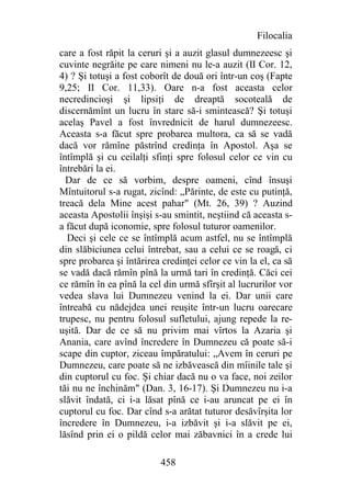 Filocalia
care a fost răpit la ceruri şi a auzit glasul dumnezeesc şi
cuvinte negrăite pe care nimeni nu le-a auzit (II Cor. 12,
4) ? Şi totuşi a fost coborît de două ori într-un coş (Fapte
9,25; II Cor. 11,33). Oare n-a fost aceasta celor
necredincioşi şi lipsiţi de dreaptă socoteală de
discernămînt un lucru în stare să-i smintească? Şi totuşi
acelaş Pavel a fost învrednicit de harul dumnezeesc.
Aceasta s-a făcut spre probarea multora, ca să se vadă
dacă vor rămîne păstrînd credinţa în Apostol. Aşa se
întîmplă şi cu ceilalţi sfinţi spre folosul celor ce vin cu
întrebări la ei.
  Dar de ce să vorbim, despre oameni, cînd însuşi
Mîntuitorul s-a rugat, zicînd: „Părinte, de este cu putinţă,
treacă dela Mine acest pahar" (Mt. 26, 39) ? Auzind
aceasta Apostolii înşişi s-au smintit, neştiind că aceasta s-
a făcut după iconomie, spre folosul tuturor oamenilor.
  Deci şi cele ce se întîmplă acum astfel, nu se întîmplă
din slăbiciunea celui întrebat, sau a celui ce se roagă, ci
spre probarea şi întărirea credinţei celor ce vin la el, ca să
se vadă dacă rămîn pînă la urmă tari în credinţă. Căci cei
ce rămîn în ea pînă la cel din urmă sfîrşit al lucrurilor vor
vedea slava lui Dumnezeu venind la ei. Dar unii care
întreabă cu nădejdea unei reuşite într-un lucru oarecare
trupesc, nu pentru folosul sufletului, ajung repede la re-
uşită. Dar de ce să nu privim mai vîrtos la Azaria şi
Anania, care avînd încredere în Dumnezeu că poate să-i
scape din cuptor, ziceau împăratului: „Avem în ceruri pe
Dumnezeu, care poate să ne izbăvească din mîinile tale şi
din cuptorul cu foc. Şi chiar dacă nu o va face, noi zeilor
tăi nu ne închinăm" (Dan. 3, 16-17). Şi Dumnezeu nu i-a
slăvit îndată, ci i-a lăsat pînă ce i-au aruncat pe ei în
cuptorul cu foc. Dar cînd s-a arătat tuturor desăvîrşita lor
încredere în Dumnezeu, i-a izbăvit şi i-a slăvit pe ei,
lăsînd prin ei o pildă celor mai zăbavnici în a crede lui

                          458
 