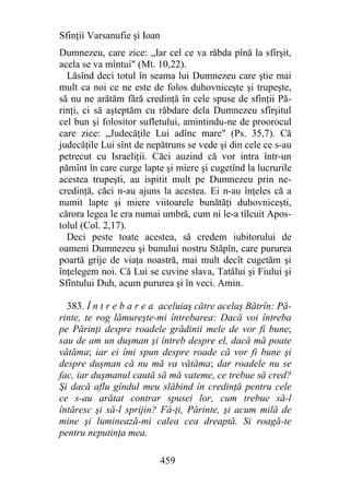 Sfinţii Varsanufie şi Ioan
Dumnezeu, care zice: „Iar cel ce va răbda pînă la sfîrşit,
acela se va mîntui" (Mt. 10,22).
  Lăsînd deci totul în seama lui Dumnezeu care ştie mai
mult ca noi ce ne este de folos duhovniceşte şi trupeşte,
să nu ne arătăm fără credinţă în cele spuse de sfinţii Pă-
rinţi, ci să aşteptăm cu răbdare dela Dumnezeu sfîrşitul
cel bun şi folositor sufletului, amintindu-ne de proorocul
care zice: „Judecăţile Lui adînc mare" (Ps. 35,7). Că
judecăţile Lui sînt de nepătruns se vede şi din cele ce s-au
petrecut cu Israeliţii. Căci auzind că vor intra într-un
pămînt în care curge lapte şi miere şi cugetînd la lucrurile
acestea trupeşti, au ispitit mult pe Dumnezeu prin ne-
credinţă, căci n-au ajuns la acestea. Ei n-au înţeles că a
numit lapte şi miere viitoarele bunătăţi duhovniceşti,
cărora legea le era numai umbră, cum ni le-a tîlcuit Apos-
tolul (Col. 2,17).
  Deci peste toate acestea, să credem iubitorului de
oameni Dumnezeu şi bunului nostru Stăpîn, care pururea
poartă grije de viaţa noastră, mai mult decît cugetăm şi
înţelegem noi. Că Lui se cuvine slava, Tatălui şi Fiului şi
Sfîntului Duh, acum pururea şi în veci. Amin.

  383. Î n t r e b a r e a aceluiaş către acelaş Bătrîn: Pă-
rinte, te rog lămureşte-mi întrebarea: Dacă voi întreba
pe Părinţi despre roadele grădinii mele de vor fi bune;
sau de am un duşman şi întreb despre el, dacă mă poate
vătăma; iar ei îmi spun despre roade că vor fi bune şi
despre duşman că nu mă va vătăma; dar roadele nu se
fac, iar duşmanul caută să mă vateme, ce trebue să cred?
Şi dacă aflu gîndul meu slăbind în credinţă pentru cele
ce s-au arătat contrar spusei lor, cum trebue să-l
întăresc şi să-l sprijin? Fă-ţi, Părinte, şi acum milă de
mine şi luminează-mi calea cea dreaptă. Si roagă-te
pentru neputinţa mea.

                             459
 