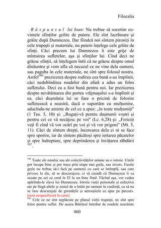 Filocalia

  R ă s p u n s u l lui Ioan: Nu trebue să socotim cu-
vintele sfinţilor golite de putere. Ele sînt lucrătoare şi
grăite după Dumnezeu. Dar fiindcă noi sîntem pironiţi în
cele trupeşti şi materiale, nu putem înţelege cele grăite de
sfinţi. Căci precum lui Dumnezeu îi este grije de
mîntuirea sufletelor, aşa şi sfinţilor lui. Cînd deci ne
grăesc sfinţii, să înţelegem întîi că ne grăesc despre omul
dinăuntru şi vom afla că necazul ce ne vine dela oameni,
sau paguba în cele materiale, ne sînt spre folosul nostru.
Astfel546 prezicerea despre rodirea cea bună s-au împlinit,
căci nedobîndirea roadelor din afară a adus un folos
sufletului. Deci ea a fost bună pentru noi. Iar prezicerea
despre nevătămarea din partea vrăjmaşului s-a împlinit şi
ea, căci duşmănia lui se face o pricină de folosire
sufletească a noastră, dacă o suportăm cu mulţumire,
aducîndu-ne aminte de cel ce a spus: „în toate mulţumiţi"
(1 Tes. 5, 10) şi: ,,Rugaţi-vă pentru duşmanii voştri şi
pentru cei ce vă necăjesc pe voi" (Lc. 6,28) şi: „Fericiţi
veţi fi cînd vă vor ocărî pe voi şi vă vor prigoni" (Mt. 5,
11). Căci de sîntem drepţi, încercarea dela ei ni se face
spre sporire, iar de sîntem păcătoşi spre iertarea păcatelor
şi spre îndreptare, spre deprinderea şi învăţarea răbdării
547
    .

546
    Toate ale omului sau ale colectivităţilor umane au o istorie. Unele
pot începe bine şi pot trece prin etape mai grele, sau invers. Fazele
grele nu trebue să-i facă pe oamenii cu care se întîmplă, sau care
privesc la ele, să se descurajeze, ci să creadă că Dumnezeu îi va
scoate pe cei ce cred în El la un bine final. Făcînd aşa, vor vedea
apărîndu-le slava lui Dumnezeu. Istoria vieţii personale şi colective
are pe lîngă altele şi rostul de a întări pe oameni în credinţă, ca să nu
se lase descurajaţi de greutăţile şi nereuşitele ce apar pe parcurs.
[nota nespecificată în carte]
547
    Cele ce ne sînt neplăcute pe planul vieţii trupeşti, ne sînt spre
folos pentru suflet. De aceea Bătrînul întrebat de roadele nearătate

                               460
 