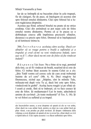 Sfinţii Varsanufie şi Ioan
  Iar de se întîmplă să ne bucurăm chiar în cele trupeşti,
fie de cîştiguri, fie de pace, să înţelegem că acestea sînt
spre folosul omului dinăuntru. Căci spre folosul lui a lu-
crat rugăciunea dreptului.
  Acestea aşa fiind, urîtorul binelui nu poate să ne strice
credinţa. Căci din amîndouă se pot naşte cele de folos
omului nostru dinăuntru. Pentru că şi în pacea ce o
dobîndeşte cineva află împlinirea prezicerii sfinţilor,
deoarece s-a prezis spre folos. Domnul să te înţelepţească
şi să lumineze inima ta.

  384. Î n t r e b a r e a aceluiaş către acelaş: Dacă cer
sfinţilor să se roage pentru o boală a sufletului şi a
trupului şi cred că-mi va veni vindecarea îndată, oare
aşa va fi ?, chiar dacă nu-mi este de folos să fiu vindecat
îndată?

  R ă s p u n s u l lui Ioan: Nu e bine să te rogi, pornind
dela tine, ca să fii vindecat de boală, neştiind de-ţi este de
folos. Ci trebue lăsat aceasta în seama Celui ce a zis:
,,Ştie Tatăl vostru cel ceresc cele de care aveţi trebuinţă
înainte de a-I cere" (Mt. 6, 8). Deci roagă-te lui
Dumnezeu, zicînd aşa: „Stăpîne, sînt în mîinile Tale,
milueşte-mă după voia Ta şi, dacă îmi este spre folos,
vindecă-mă în grabă". Acelaş lucru roagă-i şi pe sfinţi să-
l ceară şi crede, fără să te îndoeşti, că va face ceeace îţi
este de folos. Şi mulţumeşte-I Lui în toate, aducîndu-ţi
aminte de cuvîntul: „în toate mulţumiţi" (I Tes. 5, 18). Şi
te vei folosi cu sufletul şi cu trupul.


ale încercărilor unora, a avut dreptate să spună că ele se vor arăta,
chiar dacă nu s-au arătat încă, pentru ca deşi nu s-au arătat încă pe
plan văzut, s-au produs pe plan nevăzut. Şi despre vătămarea dela
vrăjmaş a avut dreptate să spună că nu va avea loc, chiar dacă s-a ivit
o ispită dela el. Căci ispita aceasta i s-a făcut sufletului spre folos.

                               461
 