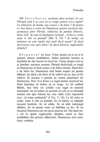 Filocalia

  385. Î n t r e b a r e a aceluiaş către acelaşi: Ce cer
Părinţii cînd li se cere să se roage pentru vre-o ispită?
Ce izbăvirea de boală, sau ceeace e de folos ? Şi pentru
ce Ava Sisoe a cerut lui Dumnezeu pentru ucenicul său,
asemenea altor Părinţi, izbăvirea de patimă (Pateric,
Sisoe 12)? Şi cum să înţelegem cuvîntul: „Celui ce crede
toate îi sînt cu putinţă" (Mt. 9, 23) ? Şi iarăşi, că
nimenea nu este ispitit mai mult decît poate? Şi dacă
încercarea este spre folos? Şi dacă folosesc rugăciunile
sfinţilor?

   R ă s p u n s u l lui Ioan: Frate, pentru că şi eu şi tu
suntem sîntem nerăbdători, lăsăm patimile noastre şi
întrebăm de alte lucruri în locul lor. Totuşi despre cele ce
ai întrebat, socotesc aceasta: Părinţii desăvîrşiţi se roagă
ca Dumnezeu să facă ceeace e de folos omului. Dacă deci
e de folos lui, Dumnezeu lasă boala asupra lui pentru
răbdare. Iar dacă e de folos să fie izbăvit de ea, face să fie
izbăvit. Şi aceasta o punem pe seama preştiinţei lui
Dumnezeu. Deci Ava Sisoe s-a rugat pentru ucenicul lui,
fiind înştiinţat că trebue să se roage. La fel celălalt
Bătrîn, mai bine zis ceilalţi s-au rugat în temeiul
înştiinţării. Iar că trebue să socotim că cele ce se întîmplă
omului sînt spre folosul lui, este vădit. Căci Apostolul
zice: „în toate mulţumiţi" (I Tes. 5, 18). La fel celui ce
crede, toate îi sînt cu putinţă, fie să îndure cu nădejde
necazul boalelor, fie să rabde, fie să aibă îndelungă
răbdare, fie să poarte toate cu bărbăţie ca Iov. Şi nu
încearcă Dumnezeu pe om peste puterea lui. Dar dacă nu-
i vin în ajutor rugăciunile sfinţilor, omul se face
nerăbdător din pricina slăbiciunii. Dumnezeu să-ţi ierte,
frate, vorbăria.


                          462
 