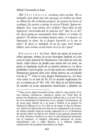Sfinţii Varsanufie şi Ioan
   386. Î n t r e b a r e a aceluiaş către acelaş: Mi se
întîmplă cînd sfinţii îmi sînt aproape să străbat un drum
cu tîlhari fie din trebuinţa proprie, fie pentru un lucru al
credinţei, fie pentru a merge la niscai Părinţi. Spune-mi,
Stăpîne Ava, cum trebue să-l străbat? Oare fără să mă
îngrijorez încrezîndu-mă în puterea lor? Sau în ce fel?
Iar dacă ajung pe neaşteptate între tîlhari, ce trebue să
gîndesc? Si anume nu numai despre mine, ci si despre cei
împreună cu mine, ba şi despre lucrurile ce le am cu
mine? Şi dacă se întîmplă să nu fie spus Avei despre
tîlhari, oare trebue să mă întorc la el şi să-i spun?

  R ă s p u n s u l lui Ioan: Dacă am ajuns să avem pe
sfinţi aproape, trebue să avem încredere deplină că vom
avea în toate ajutorul lui Dumnezeu. Căci dacă în cele ale
lumii, cînd cineva îşi predă casa unuia din cei mari, nu
puţin se îngrijeşte acela de ea pentru cinstea ce i-a dat-o
predîndu-i casa în grije, cu cît mai mult nu e desăvîrşit de
Dumnezeu ajutorul prin care sfinţii păzesc pe cel predat
Lui de ei 548. Căci se zice despre Dumnezeu că ,,Va face
voia celor ce se tem de El; El va asculta rugăciunea lor
şi-i va mîntui pe ei" (Ps. 144, 19). Deci în tot felul trebue
să căutăm să avem apropierea desăvîrşită a sfinţilor de
548
   Mare rol au, după Varsanufie şi Ioan, sfinţii în viaţa noastră. Ei ne
stau alăturea, ajutîndu-ne, rugîndu-se pentru noi. Fiind plini de
puterea lui Dumnezeu, această putere iradiază din ei şi în noi. Ei ne
fac să ne deschidem lui Dumnezeu. Ei ne ,,predau" lui Dumnezeu. Şi
de aceea grija sfinţilor de a ne ajuta e întărită şi de puterea lui
Dumnezeu aflătoare în ei. Un sfînt nu stă singur în faţa lui Dumne-
zeu. Iubirea lui faţă de alţii nu-l lasă să nu se îngrijească şi de aceştia.
Iar iubirea ţinîudu-l legat de aceştia, împreună cu ei e şi Dumnezeu
din pricina iubirii lor faţă de noi, făcînd şi mai puternic ajutorul dat
de sfinţi. Biserica ortodoxă n-a căzut în individualismul protestant,
rod al renaşterii, al mîndriei individului promovat de acesta,
individualism care a slăbit Biserica şi a înlăturat legătura
credincioşilor de pe pămînt întreolaltă şi cu sfinţii.

                                 463
 