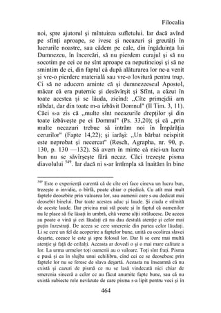 Filocalia
noi, spre ajutorul şi mîntuirea sufletului. Iar dacă avînd
pe sfinţi aproape, se ivesc şi necazuri şi greutăţi în
lucrurile noastre, sau cădem pe cale, din îngăduinţa lui
Dumnezeu, în încercări, să nu pierdem curajul şi să nu
socotim pe cei ce ne sînt aproape ca neputincioşi şi să ne
smintim de ei, din faptul că după alăturarea lor ne-a venit
şi vre-o pierdere materială sau vre-o lovitură pentru trup.
Ci să ne aducem aminte că şi dumnezeescul Apostol,
măcar că era puternic şi desăvîrşit şi Sfînt, a căzut în
toate acestea şi se lăuda, zicînd: ,,Cîte primejdii am
răbdat, dar din toate m-a izbăvit Domnul" (II Tim. 3, 11).
Căci s-a zis că ,,multe sînt necazurile drepţilor şi din
toate izbăveşte pe ei Domnul" (Ps. 33,20); şi că „prin
multe necazuri trebue să intrăm noi în Împărăţia
cerurilor" (Fapte 14,22); şi iarăşi: ,,Un bărbat neispitit
este neprobat şi necercat" (Resch, Agrapha, nr. 90, p.
130, p. 130 —132). Să avem în minte că nici-un lucru
bun nu se săvîrşeşte fără necaz. Căci trezeşte pisma
diavolului 549. Iar dacă ni s-ar întîmpla să înaităm în bine

549
    Este o experienţă curentă că de cîte ori face cineva un lucru bun,
trezeşte o invidie, o bîrfă, poate chiar o piedică. Cu atît mai mult
faptele deosebite prin valoarea lor, sau oamenii care s-au dedicat mai
deosebit binelui. Dar toate acestea aduc şi laude. Şi ciuda e stîrnită
de aceste laude. Dar pricina mai stă poate şi în faptul că oamenilor
nu le place să fie lăsaţi în umbră, cîtă vreme alţii strălucesc. De aceea
au poate o vină şi cei lăudaţi că nu dau destulă atenţie şi celor mai
puţin înzestraţi. De aceea se cere smerenie din partea celor lăudaţi.
Li se cere un fel de acoperire a faptelor bune, unită cu ocolirea slavei
deşarte, ceeace le este şi spre folosul lor. Dar li se cere mai multă
atenţie şi faţă de ceilalţi. Aceasta ar dovedi o şi o mai mare calitate a
lor. La urma urmelor toţi oamenii au o valoare. Toţi sînt fraţi. Pisma
e pusă şi ea în slujba unui echilibru, cînd cei ce se deosebesc prin
faptele lor nu se feresc de slava deşartă. Aceasta nu înseamnă că nu
există şi cazuri de pismă ce nu se lasă vindecată nici chiar de
smerenia sinceră a celor ce au făcut anumite fapte bune, sau că nu
există subiecte rele nevăzute de care pisma s-a lipit pentru veci şi în

                               464
 