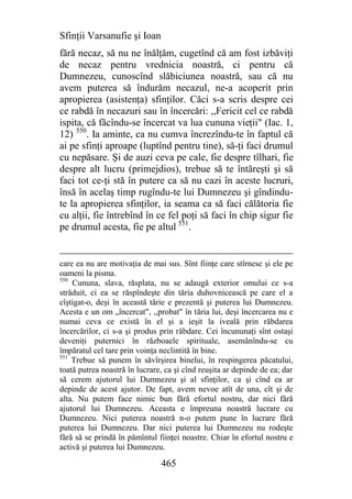 Sfinţii Varsanufie şi Ioan
fără necaz, să nu ne înălţăm, cugetînd că am fost izbăviţi
de necaz pentru vrednicia noastră, ci pentru că
Dumnezeu, cunoscînd slăbiciunea noastră, sau că nu
avem puterea să îndurăm necazul, ne-a acoperit prin
apropierea (asistenţa) sfinţilor. Căci s-a scris despre cei
ce rabdă în necazuri sau în încercări: ,,Fericit cel ce rabdă
ispita, că făcîndu-se încercat va lua cununa vieţii" (Iac. 1,
12) 550. Ia aminte, ca nu cumva încrezîndu-te în faptul că
ai pe sfinţi aproape (luptînd pentru tine), să-ţi faci drumul
cu nepăsare. Şi de auzi ceva pe cale, fie despre tîlhari, fie
despre alt lucru (primejdios), trebue să te întăreşti şi să
faci tot ce-ţi stă în putere ca să nu cazi în aceste lucruri,
însă în acelaş timp rugîndu-te lui Dumnezeu şi gîndindu-
te la apropierea sfinţilor, ia seama ca să faci călătoria fie
cu alţii, fie întrebînd în ce fel poţi să faci în chip sigur fie
pe drumul acesta, fie pe altul 551.


care ea nu are motivaţia de mai sus. Sînt fiinţe care stîrnesc şi ele pe
oameni la pisma.
550
    Cununa, slava, răsplata, nu se adaugă exterior omului ce s-a
străduit, ci ea se răspîndeşte din tăria duhovnicească pe care el a
cîştigat-o, deşi în această tărie e prezentă şi puterea lui Dumnezeu.
Acesta e un om „încercat", ,,probat" în tăria lui, deşi încercarea nu e
numai ceva ce există în el şi a ieşit la iveală prin răbdarea
încercărilor, ci s-a şi produs prin răbdare. Cei încununaţi sînt ostaşi
deveniţi puternici în războaele spirituale, asemănîndu-se cu
împăratul cel tare prin voinţa neclintită în bine.
551
    Trebue să punem în săvîrşirea binelui, în respingerea păcatului,
toată putrea noastră în lucrare, ca şi cînd reuşita ar depinde de ea; dar
să cerem ajutorul lui Dumnezeu şi al sfinţilor, ca şi cînd ea ar
depinde de acest ajutor. De fapt, avem nevoe atît de una, cît şi de
alta. Nu putem face nimic bun fără efortul nostru, dar nici fără
ajutorul lui Dumnezeu. Aceasta e împreuna noastră lucrare cu
Dumnezeu. Nici puterea noastră n-o putem pune în lucrare fără
puterea lui Dumnezeu. Dar nici puterea lui Dumnezeu nu rodeşte
fără să se prindă în pămîntul fiinţei noastre. Chiar în efortul nostru e
activă şi puterea lui Dumnezeu.

                               465
 