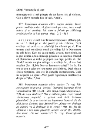 Sfinţii Varsanufie şi Ioan
mîntueşte-mă şi mă păzeşte de tot lucrul rău şi viclean.
Că s-a slăvit numele Tău în veci. Amin",

  387. Întrebarea aceluiaş către acelaş Bătrîn: Oare
poate credinţa cuiva să folosească pe altul, care nu-şi
aduce şi el credinţa lui, cum a folosit pe slăbănog
credinţa celor ce l-au purtat (Mc. 2, 3 - 5) ?

   R ă s p u n s . Dacă n-ar fi fost credincios şi slăbănogul,
nu i-ar fi lăsat pe ei să-l poarte şi să-l coboare. Deci
credinţa lui unită cu a celorlalţi l-a mîntuit pe el. Prin
urmare dacă nu adăuga omul şi credinţa lui în Dumnezeu
nu află folos. Deci nu da ca motiv de a nu face nimic, că
ai pus asupra altuia întreaga povară a ta. Ieremia crezînd
că Dumnezeu va milui pe popor, s-a rugat pentru el. Dar
fiindcă acesta nu şi-a adăugat şi credinţa lui, el n-a fost
ascultat (Ier. 11,14). N-avea Ieremia credinţă? Ba da. Ea
era ca cea a celor ce l-au purtat pe slăbănog. Deci vina a
fost a poporului. Aşa e şi în cazurile asemănătoare. Căci
nu degeaba s-a spus: ,,Mult poate rugăciunea lucrătoare a
dreptului" (Iac. 5,16).

  388. Întrebarea aceluiaş către acelaş: Te rog, Pă-
rinte,spune-mi în ce a constat împreună lucrarea fiicei
Cananeencei (Mt. 15, 21—28), sau a slugii sutaşului (Lc.
7,2), de s-au vindecat? Dar a slăbănogului, care cerînd
vindecarea trupului, a primit mai întîi iertarea
păcatelor? În ce a constat aci împreuna lucrare? Pe de
altă parte, Domnul zice Apostolilor: ,,Orice veţi dezlega
pe pămînt va fi dezlegat şi în ceruri" (Mt. 18,18); şi:
,,Căruia îi veţi ierta păcatele, iertate vor fi" (Io. 20,23).
N-a spus: ,,De vor conlucra". Te rog lămureşte-mi
aceasta.


                             467
 