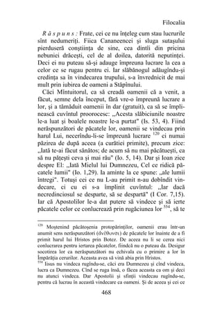 Filocalia
   R ă s p u n s : Frate, cei ce nu înţeleg cum stau lucrurile
sînt nedumeriţi. Fiica Cananeencei şi sluga sutaşului
pierduseră conştiinţa de sine, cea dintîi din pricina
nebuniei drăceşti, cel de al doilea, datorită neputinţei.
Deci ei nu puteau să-şi adauge împreuna lucrare la cea a
celor ce se rugau pentru ei. Iar slăbănogul adăugîndu-şi
credinţa sa în vindecarea trupului, s-a învrednicit de mai
mult prin iubirea de oameni a Stăpînului.
   Căci Mîntuitorul, ca să creadă oamenii că a venit, a
făcut, semne dela început, fără vre-o împreună lucrare a
lor, şi a tămăduit oamenii în dar (gratuit), ca să se împli-
nească cuvîntul proorocesc: ,,Acesta slăbiciunile noastre
le-a luat şi boalele noastre le-a purtat" (Is. 53, 4). Fiind
nerăspunzători de păcatele lor, oamenii se vindecau prin
harul Lui, necerîndu-li-se împreună lucrare 120 ci numai
păzirea de după aceea (a curătiei primite), precum zice:
,,Iată te-ai făcut sănătos; de acum să nu mai păcătueşti, ca
să nu păţeşti ceva şi mai rău" (Io. 5, 14). Dar şi Ioan zice
despre El: ,,Iată Mielul lui Dumnezeu, Cel ce ridică pă-
catele lumii" (Io. 1,29). Ia aminte la ce spune: „ale lumii
întregi". Totuşi cei ce nu L-au primit n-au dobîndit vin-
decare, ci cu ei s-a împlinit cuvîntul: ,,Iar dacă
necredinciosul se desparte, să se despartă" (I Cor. 7,15).
Iar că Apostolilor le-a dat putere să vindece şi să ierte
păcatele celor ce conlucrează prin rugăciunea lor 554, să te

120
     Moştenind păcătoşenia protopărinţilor, oamenii erau într-un
anumit sens nerăspunzători (ajneVqunsi) de păcatele lor înainte de a fi
primit harul lui Hristos prin Botez. De aceea nu li se cerea nici
conlucrarea pentru iertarea păcatelor, fiindcă nu o puteau da. Desigur
socotirea lor ca nerăspunzători nu echivala cu o primire a lor în
Împărăţia cerurilor. Aceasta avea să vină abia prin Hristos.
554
    Iisus nu vindeca rugîndu-se, căci era Dumnezeu şi cînd vindeca,
lucra ca Dumnezeu. Cînd se ruga însă, o făcea aceasta ca om şi deci
nu atunci vindeca. Dar Apostolii şi sfinţii vindecau rugîndu-se,
pentru că lucrau în această vindecare ca oameni. Şi de aceea şi cei ce

                              468
 
