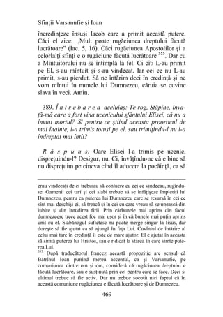 Sfinţii Varsanufie şi Ioan
încredinţeze însuşi Iacob care a primit această putere.
Căci el zice: ,,Mult poate rugăciunea dreptului făcută
lucrătoare" (Iac. 5, 16). Căci rugăciunea Apostolilor şi a
celorlalţi sfinţi e o rugăciune făcută lucrătoare 555. Dar cu
a Mîntuitorului nu se întîmplă la fel. Ci cîţi L-au primit
pe El, s-au mîntuit şi s-au vindecat. Iar cei ce nu L-au
primit, s-au pierdut. Să ne întărim deci în credinţă şi ne
vom mîntui în numele lui Dumnezeu, căruia se cuvine
slava în veci. Amin.

  389. Î n t r e b a r e a aceluiaş: Te rog, Stăpîne, înva-
ţă-mă care a fost vina ucenicului sfântului Elisei, că nu a
înviat mortul? Si pentru ce ştiind aceasta proorocul de
mai înainte, l-a trimis totuşi pe el, sau trimiţîndu-l nu l-a
îndreptat mai întîi?

  R ă s p u n s: Oare Elisei l-a trimis pe ucenic,
dispreţuindu-l? Desigur, nu. Ci, învăţîndu-ne că e bine să
nu dispreţuim pe cineva cînd îl aducem la pocăinţă, ca să


erau vindecaţi de ei trebuiau să conlucre cu cei ce vindecau, rugîndu-
se. Oamenii cei tari şi cei slabi trebue să se înfăţişeze împletiţi lui
Dumnezeu, pentru ca puterea lui Dumnezeu care se revarsă în cei ce
sînt mai deschişi ei, să treacă şi în cei cu care vreau să se unească din
iubire şi din înrudirea firii. Prin cărbunele mai aprins din focul
dumnezeesc trece acest foc mai uşor şi în cărbunele mai puţin aprins
unit cu el. Slăbănogul sufletesc nu poate merge singur la Iisus, dar
doreşte să fie ajutat ca să ajungă în faţa Lui. Cuvîntul de întărire al
celui mai tare în credinţă îi este de mare ajutor. El e ajutat în aceasta
să simtă puterea lui Hristos, sau e ridicat la starea în care simte pute-
rea Lui.
555
     După traducătorul francez această propoziţie are sensul că
Bătrînul Ioan punînd mereu accentul, ca şi Varsanufie, pe
comuniunea dintre om şi om, consideră că rugăciunea dreptului e
făcută lucrătoare, sau e susţinută prin cel pentru care se face. Deci şi
ultimul trebue să fie activ. Dar nu trebue socotit nici faptul că în
această comuniune rugăciunea e făcută lucrătoare şi de Dumnezeu.

                               469
 