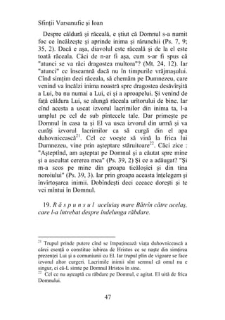 Sfinţii Varsanufie şi Ioan
  Despre căldură şi răceală, e ştiut că Domnul s-a numit
foc ce încălzeşte şi aprinde inima şi rărunchii (Ps. 7, 9;
35, 2). Dacă e aşa, diavolul este răceală şi de la el este
toată răceala. Căci de n-ar fi aşa, cum s-ar fi spus că
"atunci se va răci dragostea multora"? (Mt. 24, 12). Iar
"atunci" ce înseamnă dacă nu în timpurile vrăjmaşului.
Cînd simţim deci răceala, să chemăm pe Dumnezeu, care
venind va încălzi inima noastră spre dragostea desăvîrşită
a Lui, ba nu numai a Lui, ci şi a aproapelui. Şi venind de
faţă căldura Lui, se alungă răceala urîtorului de bine. Iar
cînd acesta a uscat izvorul lacrimilor din inima ta, l-a
umplut pe cel de sub pîntecele tale. Dar primeşte pe
Domnul în casa ta şi El va usca izvorul din urmă şi va
curăţi izvorul lacrimilor ca să curgă din el apa
duhovnicească21. Cel ce voeşte să vină la frica lui
Dumnezeu, vine prin aşteptare stăruitoare22. Căci zice :
"Aşteptînd, am aşteptat pe Domnul şi a căutat spre mine
şi a ascultat cererea mea" (Ps. 39, 2) Şi ce a adăugat? "Şi
m-a scos pe mine din groapa ticăloşiei şi din tina
noroiului" (Ps. 39, 3). Iar prin groapa aceasta înţelegem şi
învîrtoşarea inimii. Dobîndeşti deci ceeace doreşti şi te
vei mîntui în Domnul.

  19. R ă s p u n s u l aceluiaş mare Bătrîn către acelaş,
care l-a întrebat despre îndelunga răbdare.



21
   Trupul prinde putere cînd se îrnpuţinează viaţa duhovnicească a
cărei esenţă o constitue iubirea de Hristos ce se naşte din simţirea
prezenţei Lui şi a comuniunii cu El. Iar trupul plin de vigoare se face
izvorul altor curgeri. Lacrimile inimii sînt semnul că omul nu e
singur, ci că-L simte pe Domnul Hristos în sine.
22
   Cel ce nu aşteaptă cu răbdare pe Domnul, e agitat. El uită de frica
Domnului.


                               47
 