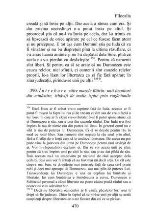 Filocalia
creadă şi să învie pe alţii. Dar acela a rămas cum era. Şi
din pricina necredinţei n-a putut învia pe altul. Şi
proorocul ştia că nu-l va învia pe acela, dar l-a trimis ca
să lipsească de orice apărare pe cel ce fusese făcut atent
şi nu pricepuse. E tot aşa cum Domnul ştia pe Iuda că va
fi vînzător şi nu l-a dispreţuit pînă la ultima răsuflare, ci
i-a atras luarea aminte şi nu l-a depărtat dela Sine, pînă ce
acela nu s-a pierdut cu desăvîrşire 556. Pentru că oamenii
sînt liberi. Şi pentru ca să se arate că nu Dumnezeu este
cauza relelor, nici sfinţii, ci oamenii sînt cauzele relelor
proprii, le-a lăsat lor libertatea ca să fie fără apărare în
ziua judecăţii, pîrîndu-se unii pe alţii 556 b.

  390. Î n t r e b a r e către marele Bătrîn: unii locuitori
din mînăstire, izbăviţi de multe ispite prin rugăciunile

556
     Dacă Iisus ar fi arătat vre-o asprime faţă de Iuda, aceasta ar fi
putut fi mişcat la fapta lui rea şi de vre-un cuvînt sau de vre-o faptă a
lui Iisus, în care ar fi văzut vre-o răutate. S-ar fi putut spune atunci că
şi Dumnezeu e rău, sau e una din cauzele răului. Dar Iuda n-a fost
împins la rău de nimic rău din partea lui Iisus. În general omul nu e
silit la rău de puterea lui Dumnezeu. Ci el se decide pentru rău în
mod cu totul liber. Sau oamenii sînt mişcaţi la rău unul prin altul,
fără a fi siliţi de o forţă care să le anuleze libertatea. De aceea nu pot
pune vina la judecata din urmă pe Dumnezeu pentru răul săvîrşit de
ei. Vor fi răspunzători exclusiv ei. Dar se vor acuza unii pe alţii,
pentru că s-au împins unii pe alţii la rău, sau şi-au dat pildă de rău.
Însă aceasta nu-l va despovăra pe niciunul de răul acceptat dela
ceilalţi, deşi unii vor fi arătaţi că au fost mai răi decît alţii. Cu cît este
cineva mai bun, se dovedeşte mai puternic faţă de ceea ce-l poate
robi şi deci mai aproape de Dumnezeu, sau mai plin de puterea Lui.
Transcendenţa lui Dumnezeu e una cu deplina lui bunătate şi
libertate. Iar cum bunătatea e întotdeauna a cuiva, Dumnezeu e
Subiectul personal a cărui libertate nu poate cădea pradă răului sau a
ceeace nu e cu adevărat bun.
556 b
       Dacă nu libertatea oamenilor ar fi cauza păcatelor lor, n-ar fi
drept să fie judecaţi. Chiar în faptul că se pîrăsc unii pe alţii se arată
conştienţi despre libertatea ce o are fiecare din cei ce se pîrăsc.

                                 470
 