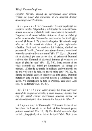 Sfinţii Varsanufie şi Ioan
sfinţilor Părinţi, auzind de apropierea unor tîlhari,
vroiau să plece din mînăstire şi au întrebat despre
aceasta pe marele Bătrîn.

  R ă s p u n s u l lui Varsanufie: Ne-am împărtăşit de
simţirea lucrării Stăpînului şi iubitorului de oameni Dum-
nezeu, care ne-a izbăvit de toate necazurile şi încercările.
Drept aceea să nu ne îndoim nici acum că ne va izbăvi şi
apăra de orice rău. Să aruncăm deci asupra Lui toată gjija
noastră (I Petru 5, 7) şi toată nădejdea. Şi oriunde v-aţi
afla, nu vă fie teamă de nici-un rău, prin rugăciunile
sfinţilor. Staţi tari în credinţa lui Hristos, cîntînd cu
proorocul David: „Domnul este ajutorul meu şi nu mă voi
teme de ce-mi va face mie omul" (Ps. 17, 6); şi: „Domnul
să te păzească pe tine de tot răul, să păzească Domnul
sufletul tău: Domnul să păzească intrarea şi ieşirea ta de
acum şi pînă în veac" (Ps. 120, 7-8). Luaţi seama să nu
vadă oamenii că, avînd pe Dumnezeu, vă temeţi de
oameni. ,,Chiar de aş umbla în mijlocul umbrei morţii, nu
nu mă voi teme de rele, că Tu cu mine eşti" (Ps. 22, 4).
Spune sufletului care se îndoeşte să aibă curaj. Domnul
puterilor este cu noi, ajutorul nostru e Dumnezeul lui
lacob. Vă îmbrăţişăm pe toţi în Domnul, care zice: ,,Eu
sînt, nu vă temeţi" (Mt. 14, 27).

  391. Î n t r e b a r e către acelaş: Un frate oarecare
auzind de răspunsul acesta, a spus aceluiaş Bătrîn: Mă
rog ţie avînd cineva încrederea aceasta trebue să
locuiască fără frică chiar într-un loc bîntuit de tîlhari?

  R ă s p u n s u l lui Varsanufie: Totdeauna trebue să ne
încredem în Iisus că nu ne lasă să fim încercaţi peste
puterea noastră (I Cor. 10, 13). Dar fiindcă ne-am învăţat
zicînd: „Rugaţi-vă, să nu intraţi în ispită" (Mt. 26,41), nu

                             471
 