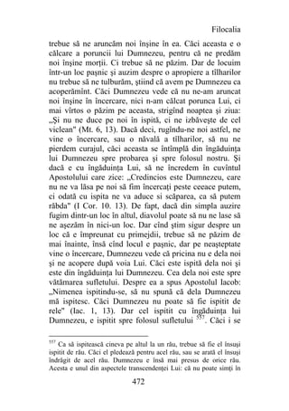 Filocalia
trebue să ne aruncăm noi înşine în ea. Căci aceasta e o
călcare a poruncii lui Dumnezeu, pentru că ne predăm
noi înşine morţii. Ci trebue să ne păzim. Dar de locuim
într-un loc paşnic şi auzim despre o apropiere a tîlharilor
nu trebue să ne tulburăm, ştiind că avem pe Dumnezeu ca
acoperămînt. Căci Dumnezeu vede că nu ne-am aruncat
noi înşine în încercare, nici n-am călcat porunca Lui, ci
mai vîrtos o păzim pe aceasta, strigînd noaptea şi ziua:
„Şi nu ne duce pe noi în ispită, ci ne izbăveşte de cel
viclean" (Mt. 6, 13). Dacă deci, rugîndu-ne noi astfel, ne
vine o încercare, sau o năvală a tîlharilor, să nu ne
pierdem curajul, căci aceasta se întîmplă din îngăduinţa
lui Dumnezeu spre probarea şi spre folosul nostru. Şi
dacă e cu îngăduinţa Lui, să ne încredem în cuvîntul
Apostolului care zice: „Credincios este Dumnezeu, care
nu ne va lăsa pe noi să fim încercaţi peste ceeace putem,
ci odată cu ispita ne va aduce si scăparea, ca să putem
răbda" (I Cor. 10. 13). De fapt, dacă din simpla auzire
fugim dintr-un loc în altul, diavolul poate să nu ne lase să
ne aşezăm în nici-un loc. Dar cînd ştim sigur despre un
loc că e împreunat cu primejdii, trebue să ne păzim de
mai înainte, însă cînd locul e paşnic, dar pe neaşteptate
vine o încercare, Dumnezeu vede că pricina nu e dela noi
şi ne acopere după voia Lui. Căci este ispită dela noi şi
este din îngăduinţa lui Dumnezeu. Cea dela noi este spre
vătămarea sufletului. Despre ea a spus Apostolul Iacob:
„Nimenea ispitindu-se, să nu spună că dela Dumnezeu
mă ispitesc. Căci Dumnezeu nu poate să fie ispitit de
rele" (Iac. 1, 13). Dar cel ispitit cu îngăduinţa lui
Dumnezeu, e ispitit spre folosul sufletului 557. Căci i se

557
    Ca să ispitească cineva pe altul la un rău, trebue să fie el însuşi
ispitit de rău. Căci el pledează pentru acel rău, sau se arată el însuşi
îndrăgit de acel rău. Dumnezeu e însă mai presus de orice rău.
Acesta e unul din aspectele transcendenţei Lui: că nu poate simţi în

                               472
 