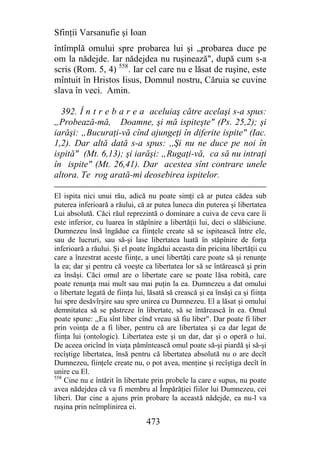 Sfinţii Varsanufie şi Ioan
întîmplă omului spre probarea lui şi „probarea duce pe
om la nădejde. Iar nădejdea nu ruşinează", după cum s-a
scris (Rom. 5, 4) 558. Iar cel care nu e lăsat de ruşine, este
mîntuit în Hristos Iisus, Domnul nostru, Căruia se cuvine
slava în veci. Amin.

  392. Î n t r e b a r e a aceluiaş către acelaşi s-a spus:
„Probează-mă, Doamne, şi mă ispiteşte" (Ps. 25,2); şi
iarăşi: „Bucuraţi-vă cînd ajungeţi în diferite ispite" (Iac.
1,2). Dar altă dată s-a spus: ,,Şi nu ne duce pe noi în
ispită" (Mt. 6,13); şi iarăşi: „Rugaţi-vă, ca să nu intraţi
în ispite" (Mt. 26,41). Dar acestea sînt contrare unele
altora. Te rog arată-mi deosebirea ispitelor.

El ispita nici unui rău, adică nu poate simţi că ar putea cădea sub
puterea inferioară a răului, că ar putea luneca din puterea şi libertatea
Lui absolută. Căci răul reprezintă o dominare a cuiva de ceva care îi
este inferior, cu luarea în stăpînire a libertăţii lui, deci o slăbiciune.
Dumnezeu însă îngădue ca fiinţele create să se ispitească între ele,
sau de lucruri, sau să-şi lase libertatea luată în stăpînire de forţa
inferioară a răului. Şi el poate îngădui aceasta din pricina libertăţii cu
care a înzestrat aceste fiinţe, a unei libertăţi care poate să şi renunţe
la ea; dar şi pentru că voeşte ca libertatea lor să se întărească şi prin
ea însăşi. Căci omul are o libertate care se poate lăsa robită, care
poate renunţa mai mult sau mai puţin la ea. Dumnezeu a dat omului
o libertate legată de fiinţa lui, lăsată să crească şi ea însăşi ca şi fiinţa
lui spre desăvîrşire sau spre unirea cu Dumnezeu. El a lăsat şi omului
demnitatea să se păstreze în libertate, să se întărească în ea. Omul
poate spune: ,,Eu sînt liber cînd vreau să fiu liber". Dar poate fi liber
prin voinţa de a fi liber, pentru că are libertatea şi ca dar legat de
fiinţa lui (ontologic). Libertatea este şi un dar, dar şi o operă o lui.
De aceea oricînd în viaţa pămîntească omul poate să-şi piardă şi să-şi
recîştige libertatea, însă pentru că libertatea absolută nu o are decît
Dumnezeu, fiinţele create nu, o pot avea, menţine şi recîştiga decît în
unire cu El.
558
    Cine nu e întărit în libertate prin probele la care e supus, nu poate
avea nădejdea că va fi membru al Împărăţiei fiilor lui Dumnezeu, cei
liberi. Dar cine a ajuns prin probare la această nădejde, ea nu-l va
ruşina prin neîmplinirea ei.

                                 473
 