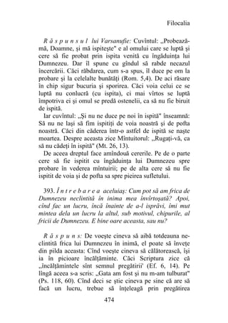 Filocalia

  R ă s p u n s u l lui Varsanufie: Cuvîntul: ,,Probează-
mă, Doamne, şi mă ispiteşte" e al omului care se luptă şi
cere să fie probat prin ispita venită cu îngăduinţa lui
Dumnezeu. Dar îl spune cu gîndul să rabde necazul
încercării. Căci răbdarea, cum s-a spus, îl duce pe om la
probare şi la celelalte bunătăţi (Rom. 5,4). De aci răsare
în chip sigur bucuria şi sporirea. Căci voia celui ce se
luptă nu conlucră (cu ispita), ci mai vîrtos se luptă
împotriva ei şi omul se predă ostenelii, ca să nu fie biruit
de ispită.
  Iar cuvîntul: „Şi nu ne duce pe noi în ispită" înseamnă:
Să nu ne laşi să fim ispitiţi de voia noastră şi de pofta
noastră. Căci din căderea într-o astfel de ispită se naşte
moartea. Despre aceasta zice Mîntuitorul: ,,Rugaţi-vă, ca
să nu cădeţi în ispită" (Mt. 26, 13).
  De aceea dreptul face amîndouă cererile. Pe de o parte
cere să fie ispitit cu îngăduinţa lui Dumnezeu spre
probare în vederea mîntuirii; pe de alta cere să nu fie
ispitit de voia şi de pofta sa spre pieirea sufletului.

  393. Î n t r e b a r e a aceluiaş: Cum pot să am frica de
Dumnezeu neclintită în inima mea învîrtoşată? Apoi,
cînd fac un lucru, încă înainte de a-l isprăvi, îmi mut
mintea dela un lucru la altul, sub motivul, chipurile, al
fricii de Dumnezeu. E bine oare aceasta, sau nu?

   R ă s p u n s: De voeşte cineva să aibă totdeauna ne-
clintită frica lui Dumnezeu în inimă, el poate să înveţe
din pilda aceasta: Cînd voeşte cineva să călătorească, îşi
ia în picioare încălţăminte. Căci Scriptura zice că
,,încălţămintele sînt semnul pregătirii' (Ef. 6, 14). Pe
lîngă aceea s-a scris: „Gata am fost şi nu m-am tulburat"
(Ps. 118, 60). Cînd deci se ştie cineva pe sine că are să
facă un lucru, trebue să înţeleagă prin pregătirea
                          474
 