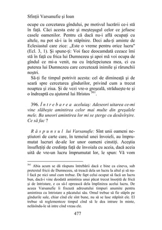 Sfinţii Varsanufie şi Ioan
ocupe cu cercetarea gîndului, pe motivul lucrării ce-i stă
în faţă. Căci acesta este şi meşteşugul celor ce jefuesc
casele oamenilor. Pentru că dacă nu-i află ocupaţi cu
altele, nu pot să-i ia în stăpînire. Deci adu-ţi aminte de
Eclesiastul care zice: „Este o vreme pentru orice lucru"
(Ecl. 3, 1). Şi spune-ţi: Voi face deocamdată ceeace îmi
stă în faţă cu frica lui Dumnezeu şi apoi mă voi ocupa de
gîndul ce mi-a venit, nu cu înţelepciunea mea, ci cu
puterea lui Dumnezeu care cercetează inimile şi rărunchii
noştri.
  Să-ţi fie timpul potrivit acesta: cel de dimineaţă şi de
seară spre cercetarea gîndurilor, privind cum a trecut
noaptea şi ziua. Şi de vezi vre-o greşeală, strădueşte-te şi
o îndreaptă cu ajutorul lui Hristos 561.

  396. Î n t r e b a r e a aceluiaş: Adeseori uitarea ce-mi
vine slăbeşte amintirea celor mai multe din greşalele
mele. Ba uneori amintirea lor mi se şterge cu desăvîrşire.
Ce să fac ?

  R ă s p u n s u l lui Varsanufie: Sînt unii oameni ne-
ştiutori de carte care, în temeiul unei învoieli, au împru-
mutat lucruri de-ale lor unor oameni cinstiţi. Aceştia
însufleţiţi de credinţa faţă de învoiala cu aceia, dacă aceia
uită de vre-un lucru împrumutat lor, le spun: Vă vom

561
    Abia acum se dă răspuns întrebării dacă e bine ca cineva, sub
pretextul fricii de Dumnezeu, să treacă dela un lucru la altul şi să nu-
l facă pe nici unul cum trebue. De fapt celui ocupat să facă un lucru
bun, dacă-i vine deodată amintirea unui păcat trecut însoţită de frică
şi de întristare, e ca să-l oprească dela împlinirea acelui lucru. De
aceea Varsanufie îi fixează adresatului timpuri anumite pentru
amintirea cu întristare a păcatului său. Omul trebue să fie stăpîn pe
gîndurile sale, chiar cînd ele sînt bune, nu să se lase stăpînit ele. El
trebue să reglementeze timpul cînd să le dea intrare în minte,
nelăsîndu-le să intre cînd vreau ele.

                               477
 