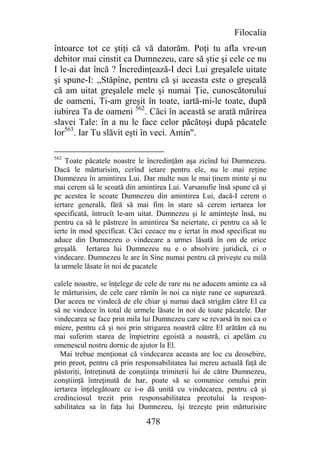 Filocalia
întoarce tot ce ştiţi că vă datorăm. Poţi tu afla vre-un
debitor mai cinstit ca Dumnezeu, care să ştie şi cele ce nu
I le-ai dat încă ? Încredinţează-I deci Lui greşalele uitate
şi spune-I: ,,Stăpîne, pentru că şi aceasta este o greşeală
că am uitat greşalele mele şi numai Ţie, cunoscătorului
de oameni, Ti-am greşit în toate, iartă-mi-le toate, după
iubirea Ta de oameni 562. Căci în această se arată mărirea
slavei Tale: în a nu le face celor păcătoşi după păcatele
lor563. Iar Tu slăvit eşti în veci. Amin".

562
    Toate păcatele noastre le încredinţăm aşa zicînd lui Dumnezeu.
Dacă le mărturisim, cerînd ietare pentru ele, nu le mai reţine
Dumnezeu în amintirea Lui. Dar multe nun le mai ţinem minte şi nu
mai cerem să le scoată din amintirea Lui. Varsanufie însă spune că şi
pe acestea le scoate Dumnezeu din amintirea Lui, dacă-I cerem o
iertare generală, fără să mai fim în stare să cerem iertarea lor
specificată, întrucît le-am uitat. Dumnezeu şi le aminteşte însă, nu
pentru ca să le păstreze în amintirea Sa neiertate, ci pentru ca să le
ierte în mod specificat. Căci ceeace nu e iertat în mod specificat nu
aduce din Dumnezeu o vindecare a urmei lăsată în om de orice
greşală. Iertarea lui Dumnezeu nu e o absolvire juridică, ci o
vindecare. Dumnezeu le are în Sine numai pentru că priveşte cu milă
la urmele lăsate în noi de pacatele

calele noastre, se înţelege de cele de rare nu ne aducem aminte ca să
le mărturisim, de cele care rămîn în noi ca nişte rane ce supurează.
Dar aceea ne vindecă de ele chiar şi numai dacă strigăm către El ca
să ne vindece în total de urmele lăsate în noi de toate păcatele. Dar
vindecarea se face prin mila lui Dumnezeu care se revarsă în noi ca o
miere, pentru că şi noi prin strigarea noastră către El arătăm că nu
mai suferim starea de împietrire egoistă a noastră, ci apelăm cu
omenescul nostru dornic de ajutor la El.
  Mai trebue menţionat că vindecarea aceasta are loc cu deosebire,
prin preot, pentru că prin responsabilitatea lui mereu actuală faţă de
păstoriţi, întreţinută de conştiinţa trimiterii lui de către Dumnezeu,
conştiinţă întreţinută de har, poate să se comunice omului prin
iertarea înţelegătoare ce i-o dă unită cu vindecarea, pentru că şi
credinciosul trezit prin responsabilitatea preotului la respon-
sabilitatea sa în faţa lui Dumnezeu, îşi trezeşte prin mărturisire

                              478
 