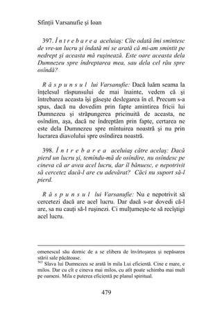 Sfinţii Varsanufie şi Ioan

  397. Î n t r e b a r e a aceluiaş: Cîte odată îmi smintesc
de vre-un lucru şi îndată mi se arată că mi-am smintit pe
nedrept şi aceasta mă ruşinează. Este oare aceasta dela
Dumnezeu spre îndreptarea mea, sau dela cel rău spre
osîndă?

  R ă s p u n s u l lui Varsanufie: Dacă luăm seama la
înţelesul răspunsului de mai înainte, vedem că şi
întrebarea aceasta îşi găseşte deslegarea în el. Precum s-a
spus, dacă nu dovedim prin fapte amintirea fricii lui
Dumnezeu şi străpungerea pricinuită de aceasta, ne
osîndim, aşa, dacă ne îndreptăm prin fapte, certarea ne
este dela Dumnezeu spre mîntuirea noastră şi nu prin
lucrarea diavolului spre osîndirea noastră.

  398. Î n t r e b a r e a aceluiaş către acelaş: Dacă
pierd un lucru şi, temîndu-mă de osîndire, nu osîndesc pe
cineva că ar avea acel lucru, dar îl bănuesc, e nepotrivit
să cercetez dacă-l are cu adevărat? Căci nu suport să-l
pierd.

  R ă s p u n s u l lui Varsanufie: Nu e nepotrivit să
cercetezi dacă are acel lucru. Dar dacă s-ar dovedi că-l
are, sa nu cauţi să-l ruşinezi. Ci mulţumeşte-te să recîştigi
acel lucru.




omenescul său dornic de a se elibera de învîrtoşarea şi nepăsarea
stării sale păcătoase.
563
    Slava lui Dumnezeu se arată în mila Lui eficientă. Cine e mare, e
milos. Dar cu cît e cineva mai milos, cu atît poate schimba mai mult
pe oameni. Mila e puterea eficientă pe planul spiritual.


                              479
 