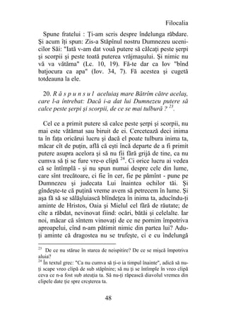 Filocalia
  Spune fratelui : Ţi-am scris despre îndelunga răbdare.
Şi acum îţi spun: Zis-a Stăpînul nostru Dumnezeu uceni-
cilor Săi: "Iată v-am dat vouă putere să călcaţi peste şerpi
şi scorpii şi peste toată puterea vrăjmaşului. Şi nimic nu
vă va vătăma" (Lc. 10, 19). Fă-te dar ca Iov "bînd
batjocura ca apa" (Iov. 34, 7). Fă acestea şi cugetă
totdeauna la ele.

  20. R ă s p u n s u l aceluiaş mare Bătrîm către acelaş,
care l-a întrebat: Dacă i-a dat lui Dumnezeu putere să
calce peste şerpi şi scorpii, de ce se mai tulbură ? 23.

  Cel ce a primit putere să calce peste şerpi şi scorpii, nu
mai este vătămat sau biruit de ei. Cercetează deci inima
ta în faţa oricărui lucru şi dacă el poate tulbura inima ta,
măcar cît de puţin, află că eşti încă departe de a fi primit
putere asupra acelora şi să nu fii fără grijă de tine, ca nu
cumva să ţi se fure vre-o clipă 24. Ci orice lucru ai vedea
că se întîmplă - şi nu spun numai despre cele din lume,
care sînt trecătoare, ci fie în cer, fie pe pămînt - pune pe
Dumnezeu şi judecata Lui înaintea ochilor tăi. Şi
gîndeşte-te că puţină vreme avem să petrecem în lume. Şi
aşa fă să se sălăşluiască blîndeţea în inima ta, aducîndu-ţi
aminte de Hristos, Oaia şi Mielul cel fără de răutate; de
cîte a răbdat, nevinovat fiind: ocări, bătăi şi celelalte. Iar
noi, măcar că sîntem vinovaţi de ce ne pornim împotriva
aproapelui, cînd n-am pătimit nimic din partea lui? Adu-
ţi aminte că dragostea nu se trufeşte, ci e cu îndelungă
23
    De ce nu stărue în starea de neispitire? De ce se mişcă împotriva
aluia?
24
   În textul grec: "Ca nu cumva să ţi-o ia timpul înainte", adică să nu-
ţi scape vreo clipă de sub stăpînire; să nu ţi se întîmple în vreo clipă
ceva ce n-a fost sub ateuţia ta. Să nu-ţi răpească diavolul vremea din
clipele date ţie spre crcşterea ta.


                                48
 