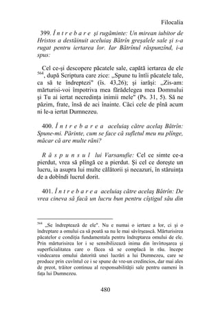 Filocalia
 399. Î n t r e b a r e şi rugăminte: Un mirean iubitor de
Hristos a destăinuit aceluiaş Bătrîn greşalele sale şi s-a
rugat pentru iertarea lor. Iar Bătrînul răspunzînd, i-a
spus:

  Cel ce-şi descopere păcatele sale, capătă iertarea de ele
564
   , după Scriptura care zice: ,,Spune tu întîi păcatele tale,
ca să te îndreptezi" (îs. 43,26); şi iarăşi: ,,Zis-am:
mărturisi-voi împotriva mea fărădelegea mea Domnului
şi Tu ai iertat necredinţa inimii mele" (Ps. 31, 5). Să ne
păzim, frate, însă de aci înainte. Căci cele de pînă acum
ni le-a iertat Dumnezeu.

  400. Î n t r e b a r e a aceluiaş către acelaş Bătrîn:
Spune-mi. Părinte, cum se face că sufletul meu nu plînge,
măcar că are multe răni?

  R ă s p u n s u l lui Varsanufie: Cel ce simte ce-a
pierdut, vrea să plîngă ce a pierdut. Şi cel ce doreşte un
lucru, ia asupra lui multe călătorii şi necazuri, în stăruinţa
de a dobîndi lucrul dorit.

  401. Î n t r e b a r e a aceluiaş către acelaş Bătrîn: De
vrea cineva să facă un lucru bun pentru cîştigul său din


564
    „Se îndreptează de ele". Nu e numai o iertare a lor, ci şi o
îndreptare a omului ca să poată sa nu le mai săvîrşească. Mărturisirea
păcatelor e condiţia fundamentala pentru îndreptarea omului de ele.
Prin mărturisirea lor i se sensibilizează inima din învîrtoşarea şi
superficialitatea care o făcea să se complacă în rău. începe
vindecarea omului datorită unei lucrări a lui Dumnezeu, care se
produce prin cuvîntul ce i se spune de vre-un credincios, dar mai ales
de preot, trăitor continuu al responsabilităţii sale pentru oameni în
faţa lui Dumnezeu.


                              480
 