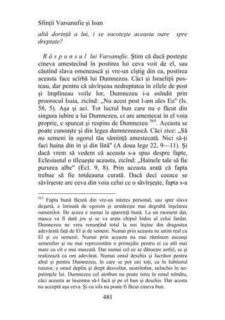 Sfinţii Varsanufie şi Ioan
altă dorinţă a lui, i se socoteşte aceasta oare                 spre
dreptate?

  R ă s p u n s u l lui Varsanufie. Ştim că dacă posteşte
cineva amestecînd în postirea lui ceva voit de el, sau
căutînd slava omenească şi vre-un cîştig din ea, postirea
aceasta face scîrbă lui Dumnezeu. Căci şi Israeliţii pos-
teau, dar pentru că săvîrşeau nedreptatea în zilele de post
şi împlineau voile lor, Dumnezeu i-a osîndit prin
proorocul Isaia, zicînd: „Nu acest post l-am ales Eu" (Is.
58, 5). Aşa şi aci. Tot lucrul bun care nu e făcut din
singura iubire a lui Dumnezeu, ci are amestecat în el voia
proprie, e spurcat şi respins de Dumnezeu 565. Aceasta se
poate cunoaşte şi din legea dumnezeească. Căci zice: „Să
nu semeni în ogorul tău sămînţă amestecată. Nici să-ţi
faci haina din in şi din lînă" (A doua lege 22, 9—11). Şi
dacă vrem să vedem că aceasta s-a spus despre fapte,
Eclesiastul o tîlcueşte aceasta, zicînd: „Hainele tale să fie
pururea albe" (Ecl. 9, 8). Prin aceasta arată că fapta
trebue să fie totdeauna curată. Dacă deci ceeace se
săvîrşeste are ceva din voia celui ce o săvîrşeşte, fapta s-a

565
    Fapta bună făcută din vre-un interes personal, sau spre slava
deşartă, e întinată de egoism şi urmăreşte mai degrabă înşelarea
oamenilor. De aceea e numai la aparenţă bună. La un moment dat,
masca va fi dată jos şi se va arata chipul hidos al celui fardat.
Dumnezeu ne vrea renunţînd total la noi înşine din dragostea
adevărată faţă de El şi de semeni. Numai prin aceasta ne unim real cu
El şi cu semenii. Numai prin aceasta nu mai rămînem ascunşi
semenilor şi nu mai reprezentăm o primejdie pentru ei cu atît mai
mare cu cît e mai mascată. Dar numai cel ce se dărueşte astfel, se şi
realizează ca om adevărat. Numai omul deschis şi lucrător pentru
altul şi pentru Dumnezeu, în care se pot uni toţi, ca în Iubitorul
tuturor, e omul deplin şi drept desvoltat, nestrîmbat, neînchis în ne-
putinţele lui. Dumnezeu cel atotbun nu poate intra în omul mîndru,
căci aceasta ar însemna să-l facă şi pe el bun şi deschis. Dar acesta
nu acceptă aşa ceva. Şi cu sila nu poate fi făcut cineva bun.

                              481
 