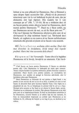 Filocalia
întinat şi nu este plăcută lui Dumnezeu. Dar şi Domnul a
spus despre fapte ucenicilor Săi: „Păziţi-vă de proorocii
mincinoşi care vin la voi îmbrăcaţi în piei de oaie, dar pe
dinăuntru sînt lupi răpitori. Din roadele lor îi veţi
cunoaşte pe ei" (Mt. 7, 15-16). Să ne e străduim deci să
nu facem pentru nimic altceva lucrul lui Dumnezeu, decît
numai pentru Dumnezeu 566. Dacă nu e făcut astfel, nu
are Dumnezeu nevoie de noi, ca să fie făcut prin noi 567.
Căci nu-I lipseşte lui Dumnezeu altcineva prin care să se
săvîrşească în chip neîntinat lucrul Lui. Săvîrşind deci
binele, să veghem ca nu cumva să ne facem nefolositoare
osteneala din pricină că ţinem să ne facem voia noastră.

  402. Î n t r e b a r e a aceluiaş către acelaş: Deşi sînt
mai tîrzielnic la învăţătura, învăţ totuşi mai repede
psalmii. Oare îmi vine aceeasta dela draci?

 R ă s p u n s u l lui Varsanufie: Toate cîte ţi le îngădue
Dumnezeu să le înveţi, învaţă-le cu smerenie. Căci învă-

566
     Cînd facem un lucru pentru Dumnezeu, îl facem cu adevărat
pentru alţii. Căci Dumnezeu le îndreaptă pe toate spre oameni.
Atunci slujim lucrării Lui pentru mîntuirea, pentru fericirea veşnică a
oamenilor. Dacă facem ceva pentru oameni, cu excluderea lui
Dumnezeu, nu-i ajutăm să ajungă la fericirea adevărată, căci le
închidem calea spre Dumnezeu.
567
    Dacă Dumnezeu se foloseşte de noi pentru o faptă bună. e nu
pentru că are nevoie de noi ca ea să se facă, ci pentru că vrea ca noi
înşine să devenim buni prin lucrarea faptelor bune. Căci fapta nu e
despărţită de om. Ea se întipăreşte în primul rînd în cel ce o face.
Desigur prin aceasta se fac buni şi cei cărora le facem fapte, aceste.
Nimenea nu se mîntueşte în izolare. Dar găseşte Dumnezeu şi pe alţii
prin care să se împlinească binele. În bine ne deschidem semenilor şi
lui Dumnezeu, izvorul binelui şi al iubirii faţă de toţi oamenii, în
bine ne transcendent împreună cu ceilalţi spre Dumnezeu şi ne
întîlnim în. El, eliberaţi de forţele ce ne trag în jos, ne dezbină şi ne
robesc.

                               482
 