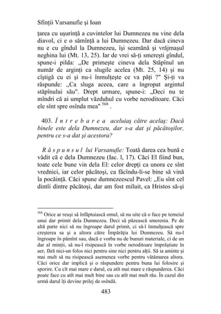 Sfinţii Varsanufie şi Ioan
ţarea cu uşurinţă a cuvintelor lui Dumnezeu nu vine dela
diavol, ci e o sămînţă a lui Dumnezeu. Dar dacă cineva
nu e cu gîndul la Dumnezeu, îşi seamănă şi vrăjmaşul
neghina lui (Mt. 13, 25). Iar de vrei să-ţi smereşti gîndul,
spune-i pilda: ,,De primeşte cineva dela Stăpînul un
număr de arginţi ca slugile acelea (Mt. 25, 14) şi nu
cîştigă cu ei şi nu-i înmulţeşte ce va păţi ?" Şi-ţi va
răspunde: ,,Ca sluga aceea, care a îngropat argintul
stăpînului său". Drept urmare, spune-i: „Deci nu te
mîndri că ai umplut văzduhul cu vorbe neroditoare. Căci
ele sînt spre osînda mea" 568 .

  403. Î n t r e b a r e a aceluiaş către acelaş: Dacă
binele este dela Dumnezeu, dar s-a dat şi păcătoşilor,
pentru ce s-a dat şi acestora?

  R ă s p u n s u l lui Varsanufie: Toată darea cea bună e
vădit că e dela Dumnezeu (Iac. l, 17). Căci El fiind bun,
toate cele bune vin dela El: celor drepţi ca unora ce sînt
vrednici, iar celor păcătoşi, ca făcîndu-li-se bine să vină
la pocăinţă. Căci spune dumnezeescul Pavel: ,,Eu sînt cel
dintîi dintre păcătoşi, dar am fost miluit, ca Hristos să-şi


568
    Orice ar reuşi să înfăptuiască omul, să nu uite că o face pe temeiul
unui dar primit dela Dumnezeu. Deci să păzească smerenia. Pe de
altă parte nici să nu îngroape darul primit, ci să-l înmulţească spre
creşterea sa şi a altora către Împărăţia lui Dumnezeu. Să nu-l
îngroape în pămînt sau, dacă e vorba nu de bunuri materiale, ci de un
dar al minţii, să nu-l risipească în vorbe neroditoare împrăştiate în
aer, fără nici-un folos nici pentru sine nici pentru alţii. Să ia aminte şi
mai mult să nu risipească asemenea vorbe pentru vătămarea altora.
Căci orice dar implică şi o răspundere pentru buna lui folosire şi
sporire. Cu cît mai mare e darul, cu atît mai mare e răspunderea. Căci
poate face cu atît mai mult bine sau cu atît mai mult rău. În cazul din
urmă darul îţi devine prilej de osîndă.

                                483
 