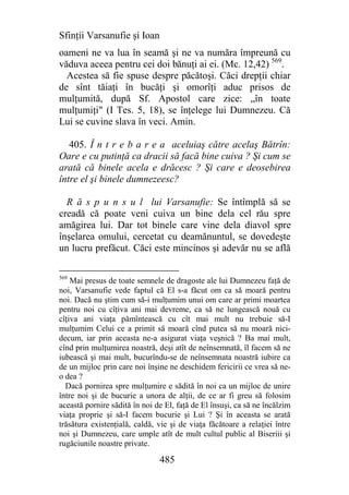 Sfinţii Varsanufie şi Ioan
oameni ne va lua în seamă şi ne va număra împreună cu
văduva aceea pentru cei doi bănuţi ai ei. (Mc. 12,42) 569.
  Acestea să fie spuse despre păcătoşi. Căci drepţii chiar
de sînt tăiaţi în bucăţi şi omorîţi aduc prisos de
mulţumită, după Sf. Apostol care zice: „în toate
mulţumiţi" (I Tes. 5, 18), se înţelege lui Dumnezeu. Că
Lui se cuvine slava în veci. Amin.

   405. Î n t r e b a r e a aceluiaş către acelaş Bătrîn:
Oare e cu putinţă ca dracii să facă bine cuiva ? Şi cum se
arată că binele acela e drăcesc ? Şi care e deosebirea
între el şi binele dumnezeesc?

  R ă s p u n s u l lui Varsanufie: Se întîmplă să se
creadă că poate veni cuiva un bine dela cel rău spre
amăgirea lui. Dar tot binele care vine dela diavol spre
înşelarea omului, cercetat cu deamănuntul, se dovedeşte
un lucru prefăcut. Căci este mincinos şi adevăr nu se află

569
    Mai presus de toate semnele de dragoste ale lui Dumnezeu faţă de
noi, Varsanufie vede faptul că El s-a făcut om ca să moară pentru
noi. Dacă nu ştim cum să-i mulţumim unui om care ar primi moartea
pentru noi cu cîţiva ani mai devreme, ca să ne lungească nouă cu
cîţiva ani viaţa pămîntească cu cît mai mult nu trebuie să-I
mulţumim Celui ce a primit să moară cînd putea să nu moară nici-
decum, iar prin aceasta ne-a asigurat viaţa veşnică ? Ba mai mult,
cînd prin mulţumirea noastră, deşi atît de neînsemnată, îl facem să ne
iubească şi mai mult, bucurîndu-se de neînsemnata noastră iubire ca
de un mijloc prin care noi înşine ne deschidem fericirii ce vrea să ne-
o dea ?
  Dacă pornirea spre mulţumire e sădită în noi ca un mijloc de unire
între noi şi de bucurie a unora de alţii, de ce ar fi greu să folosim
această pornire sădită în noi de El, faţă de El însuşi, ca să ne încălzim
viaţa proprie şi să-I facem bucurie şi Lui ? Şi în aceasta se arată
trăsătura existenţială, caldă, vie şi de viaţa făcătoare a relaţiei între
noi şi Dumnezeu, care umple atît de mult cultul public al Biseriii şi
rugăciunile noastre private.

                               485
 