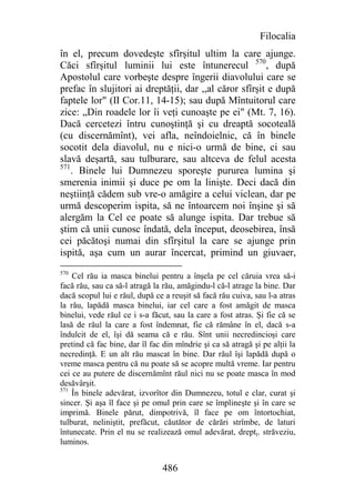 Filocalia
în el, precum dovedeşte sfîrşitul ultim la care ajunge.
Căci sfîrşitul luminii lui este întunerecul 570, după
Apostolul care vorbeşte despre îngerii diavolului care se
prefac în slujitori ai dreptăţii, dar ,,al căror sfîrşit e după
faptele lor" (II Cor.11, 14-15); sau după Mîntuitorul care
zice: „Din roadele lor îi veţi cunoaşte pe ei" (Mt. 7, 16).
Dacă cercetezi întru cunoştinţă şi cu dreaptă socoteală
(cu discernămînt), vei afla, neîndoielnic, că în binele
socotit dela diavolul, nu e nici-o urmă de bine, ci sau
slavă deşartă, sau tulburare, sau altceva de felul acesta
571
    . Binele lui Dumnezeu sporeşte pururea lumina şi
smerenia inimii şi duce pe om la linişte. Deci dacă din
neştiinţă cădem sub vre-o amăgire a celui viclean, dar pe
urmă descoperim ispita, să ne întoarcem noi înşine şi să
alergăm la Cel ce poate să alunge ispita. Dar trebue să
ştim că unii cunosc îndată, dela început, deosebirea, însă
cei păcătoşi numai din sfîrşitul la care se ajunge prin
ispită, aşa cum un aurar încercat, primind un giuvaer,
570
    Cel rău ia masca binelui pentru a înşela pe cel căruia vrea să-i
facă rău, sau ca să-l atragă la rău, amăgindu-l că-l atrage la bine. Dar
dacă scopul lui e răul, după ce a reuşit să facă rău cuiva, sau l-a atras
la rău, lapădă masca binelui, iar cel care a fost amăgit de masca
binelui, vede răul ce i s-a făcut, sau la care a fost atras. Şi fie că se
lasă de răul la care a fost îndemnat, fie că rămâne în el, dacă s-a
îndulcit de el, îşi dă seama că e rău. Sînt unii necredincioşi care
pretind că fac bine, dar îl fac din mîndrie şi ca să atragă şi pe alţii la
necredinţă. E un alt rău mascat în bine. Dar răul îşi lapădă după o
vreme masca pentru că nu poate să se acopre multă vreme. Iar pentru
cei ce au putere de discernămînt răul nici nu se poate masca în mod
desăvârşit.
571
    În binele adevărat, izvorîtor din Dumnezeu, totul e clar, curat şi
sincer. Şi aşa îl face şi pe omul prin care se împlineşte şi în care se
imprimă. Binele părut, dimpotrivă, îl face pe om întortochiat,
tulburat, neliniştit, prefăcut, căutător de cărări strîmbe, de laturi
întunecate. Prin el nu se realizează omul adevărat, dreptţ. străveziu,
luminos.


                                486
 