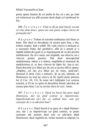 Sfinţii Varsanufie şi Ioan
poate spune înainte de a-l proba în foc că e aur, pe cînd
cel neîncercat nu află aceasta decît după ce-l probează în
foc.

  406. Î n t r e b a r e: Cînd se dă pe fată binele socotit
că vine dela draci, spune-mi cum poate scăpa cineva de
primejdia lui?

  R ă s p u n s: Trebue să socotim totdeauna cele bune ca
bune. Dar dacă se dovedeşte că ceeace pare bun, e rău,
trebue respins. Iată o pildă: De vede cineva o mîncare şi
o socoteşte bună, dar gustînd-o, află că e amară şi o
lapădă îndată din gură şi se îngreţoşează de ea din pricina
amărăciunii, fie că e nucă, sau migdală, sau altceva, nu e
vinovat pentru gustare. Dar dacă descoperind
amărăciunea, stărue a o mînca, umplîndu-şi stomacul de
amărăciunea ei, se face vinovat de fapta lui. Aşa şi aci.
Dacă diavolul şi-a bătut joc de om şi acesta află şi spune:
„Stăpîne, cel rău şi-a bătut joc de mine, iartă-mă",
Domnul îl iartă. Căci e milostiv. Şi să ştii, iubitule, că
Dumnezeu nu lasă pe cineva să fie ispitit peste puterea
lui (I Cor. 10, 13). În toate să-I înfăţişăm Lui cererea
noastră, şi El ne va ajuta să deosebim binele adevărat de
ceeace pare bine. Lui se cuvine slava în veci. Amin.

  407. Î n t r e b a r e: Dacă un lucru îmi pare după
Dumnezeu, dar un gînd contrar se împotriveşte,
împiedicîndu-mâ să-l fac ca nefiind bun, cum pot
cunoaşte de e cu adevărat bun?

  R ă s p u n s: Dacă lucrul ţi se pare că e după Dumne-
zeu, dar i se împotriveşte un gînd contrar, se poate
cunoaşte din aceasta dacă este cu adevărat după
Dumnezeu: dacă rugîndu-ne, inima noastră se alipeşte cu

                             487
 