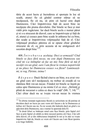 Filocalia
tărie de acest lucru şi încrederea ei sporeşte în loc să
scadă, atunci fie că gîndul contrar stărue să ne
necăjească, fie că nu, să ştim că lucrul este după
Dumnezeu. Căci împotrivirea faţă de acest bine ne
necăjeşte din pisma diavolului. Dar binele se face şi mai
vădit prin rugăciune. Iar dacă binele acela e numai părut
şi ni s-a strecurat de diavol, care se împotriveşte şi faţă de
el, atunci şi ceeace pare bine scade în arătarea lui ca bine,
dar scade şi împotrivirea vrăjmaşului faţă de el. Căci
vrăjmaşul produce părerea că se opune chiar gîndului
strecurat de el, ca prin aceasta să ne amăgească să-l
socotim drept bine 572.

  408. Î n t r e b a r e a aceluiaş: Deci ce urmează? Cînd
binele se face fără necaz, nu este după Dumnezeu sau
cînd mi s-a întîmplat să fac un mic bine fără să mă fi
necăjit vre-un gînd, oare l-am făcut la vremea nepotrivită
şi nu place lui Dumnezeu ceeace s-a făcut? Luminează-
mi, te rog, Părinte, inima !

  R ă s p u n s: Dacă făcînd cineva un bine, n-a avut vre-
un gînd care să-l necăjească, nu trebue să creadă că va
rămînea fără vre-un necaz. Fiindcă tot binele se înşiră pe
calea spre Dumnezeu şi nu minte Cel ce zice: „Strîmtă şi
plină de necazuri e calea ce duce la viaţă" (Mt. 7, 14) 573.
Căci chiar dacă nu se iveşte vre-un necaz în vremea

572
    În ultima instanţă rugăciunea făcută cu seriozitate ne dă putinţa să
decidem dacă un lucru pe care vrem să-l facem e de la Dumnezeu şi
trebue să-l facem sau nu. Ea ne scoate din îndoiala dacă un gînd e cu
adevărat dela Dumnezeu, sau e numai la aparenţă dela El.
573
    În două feluri se întăreşte omul care face binele: prin faptul că-l
face şi prin faptul că rabdă cu tărie necazul pentru că-l face. Căci atît
dela diavol, cît şi din slăbiciunea întipărită în noi şi în alţii se iveşte
împotrivire faţă de, binele ce vrem să-l facem sau l-am făcut (pentru
a ne trage îndărăt).

                                488
 