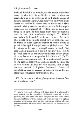 Sfinţii Varsanufie şi Ioan
săvîrşirii binelui, e de trebuinţă să fie necăjit omul după
aceea. Iar cînd face cineva binele cu rîvnă, nu simte ne-
cazul, dar nici nu se poate zice că nu-l trăeşte, pentru că
necazul ia multe chipuri. Căci dacă vrem să privim lucrul
acesta mai amănunţit, vedem necazul fie ascuns în slava
deşartă - căci şi aceasta tine de necazuri - fie într-o per-
soană care ne împiedică să-l vedem (sau să facem acel
bine) fie în faptul că după aceea avem nevoe de lucrurile
date de noi prin binefacerea săvîrşită 574. Fiindcă
neavîndu-le la îndemînă, ne întoarcem spre părerea de
rău. Şi iată că nu lipseşte gîndul care ne necăjeşte. Deci
nu trebue să avem siguranţa înainte de vreme. Pentru că
pe cei neînţelepţi îi aşteaptă necazul şi după aceea. Deci
fii totdeauna înţelept şi aşteaptă mereu necazul. Căci
zice: ,,M-am pregătit şi n-am fost tulburat" (Ps. 18, 60).
Şi fericit este cel ce are totdeauna înaintea ochilor gîndul
că ,,a lui Dumnezeu este pămîntul şi plinirea lui" (Ps. 23,
1) şi cugetă că puternic este El ca să rînduiască precum
voeşte cele ale robilor Săi. Unuia ca acesta nu-i pare rău
de cele dăruite. Şi dacă ne vine necazul, ştim că spre
cercarea noastră îl îngădue Dumnezeu. Pentru că
niciodată nu trece cu vederea pe cei ce se tem de El; mai
ales pe cei ce lucrează pentru numele Lui.

  409. Î n t r e b a r e: Oare gîndeşte omul la vre-un bine
din propria sa voie?



574
    Necazul împreunat cu binele ce-l facem poate fi şi el mascat în
slava deşartă, sau în convorbirea lăudăroasă despre el cu vre-o
persoană, etc. Sînt forme care nu ne necăjesc, dar nici nu ne lasă să
înaitâm prin binele săvîrşit. Numai dacă ne-am încorda şi în lupta de
a depărta aceste umbre păcătoase dela bine, ne-am întări cu adevărat,
sau am înainta în libertatea noastră adevărată de rău, în omul deplin
autentic.

                              489
 