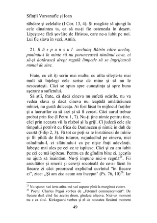 Sfinţii Varsanufie şi Ioan
răbdare şi celelalte (I Cor. 13, 4). Şi roagă-te să ajungi la
cele dinaintea ta, ca să nu-ţi fie osteneala în deşert.
Lipeşte-te fără şovăire de Hristos, care ne-a iubit pe noi.
Lui fie slava în veci. Amin.

  21. R ă s p u n s u l aceluiaş Bătrîn către acelaş,
punîndu-i în minte să nu poruncească nimănui ceva, ci
să-şi hotărască drept regulă limpede să se îngrijească
numai de sine.

  Frate, cu cît îţi scriu mai multe, cu atîta sileşte-te mai
mult să înţelegi cele scrise de mine şi să nu le
nesocoteşti. Căci se spun spre cunoştinţa şi spre buna
aşezare a sufletului.
  Să ştii, frate, că dacă cineva nu suferă ocările, nu va
vedea slava şi dacă cineva nu leapădă amărăciunea
mîniei, nu gustă dulceaţa. Ai fost lăsat în mijlocul fraţilor
şi a lucrurilor ca să arzi şi să fi cercat. Căci aurul trebue
probat prin foc (I Petru 1, 7). Nu-ţi ţine nimic pentru tine,
căci prin aceasta vii la război şi la griji. Ci judecă cele ale
timpului potrivit cu frica de Dumnezeu şi nimic în duh de
ceartă (Filip 2, 3). Fă tot ce poţi sa te înstrăinezi de mînie
şi fîi pildă de folos tuturor, nejudecînd pe cineva, nici
osîndindu-l, ci sfătuindu-i ca pe nişte fraţi adevăraţi.
Iubeşte mai ales pe cei ce te ispitesc. Căci şi eu am iubit
pe cei ce mă ispiteau. Pentru ca de gîndim bine ei, aceştia
ne ajută să înaintăm. Nu-ţi impune nici-o regulă25. Fii
ascultător şi smerit şi cere-ţi socoteală de ce-ai făcut în
fiecare zi căci proorocul explicînd cuvîntul "în fiecare
zi”, zice: ,,Şi am zis: acum am început" (Ps. 76, 10)26. Iar

25
   Nu spune: voi ierta atîta. mă voi supune pînă la marginea cutare.
26
   Poetul Charles Pegui vorbea de ,,l'eternel commencement". De
fiecare dată cînd fac acelaş drum, gîndesc altceva. Nici-un moment
nu e ca altul. Kirkegaard vorbea şi el de noutatea fiecărui moment

                              49
 