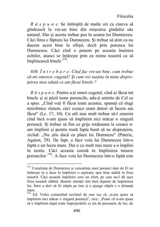 Filocalia
  R ă s p u n s: Se întîmplă de multe ori ca cineva să
gîndească la vre-un bine din mişcarea gîndului său
natural. Dar şi acesta trebue pus în seama lui Dumnezeu.
Căci firea e făptura lui Dumnezeu. Şi trebue să ştim ca nu
ducem acest bine la sfîrşit, decît prin porunca lui
Dumnezeu. Căci cînd o punem pe aceasta înaintea
ochilor, atunci se întăreşte prin ea inima noastră ca să
împlinească binele 575.

  410. Î n t r e b a r e: Cînd fac vre-un bine, cum trebue
să-mi smeresc cugetul? Şi cum voi susţine în mine dispre-
ţuirea mea odată ce am făcut binele ?

  R ă s p u n s: Pentru a-ţi smeri cugetul, cînd ai făcut tot
binele şi ai păzit toate poruncile, adu-ţi aminte de Cel ce
a spus: „Cînd veţi fi făcut toate acestea, spuneţi că slugi
netrebnice sîntem, căci cceace eram datori să facem am
făcut" (Lc. 17, 10). Cu atît mai mult trebue să-l smerim
cînd încă n-am ajuns să împlinim nici măcar o singură
poruncă. Şi trebue să fim cu grije totdeauna la ceeace n-
am împlinit şi pentru toată fapta bună să ne dispreţuim,
zicînd: „Nu ştiu dacă ea place lui Dumnezu" (Pateric,
Agaton, 29). De fapt, a face voia lui Dumnezeu într-o
faptă e un lucru mare. Dar e cu mult mai mare a o împlini
în teorie. Căci aceasta constă în împlinirea tuturor
poruncilor 576. A face voia lui Dumnezeu într-o faptă este

575
    Conştiinţa de Dumnezeu şi cunoştinţa unor porunci date de El ne
întăreşte în a duce la împlinire o aspiraţie spre bine sădită în firea
noastră. Căci această împlinire cere un efort, pe care nu-l dă uşor
firea noastră slăbită. Bunele intenţii sînt încă departe de împlinirea
lor. Între a dori să fii stăpîn pe tine şi a ajunge slăpîn e o distanţă
mare.
576
    Ed. Volos comentînd cuvîntul de mai sus că ,,n-am ajuns să
împlinim nici măcar o singură poruncă", zice: ,,Poate că n-am ajuns
să o împlinim după toate împrejurările ce ţin de persoană, de loc, de

                              490
 