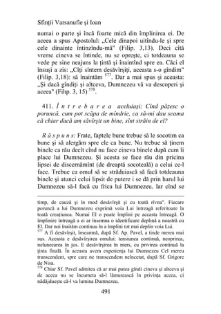 Sfinţii Varsanufie şi Ioan
numai o parte şi încă foarte mică din împlinirea ei. De
aceea a spus Apostolul: „Cele dinapoi uitîndu-le şi spre
cele dinainte întinzîndu-mă" (Filip. 3,13). Deci cîtă
vreme cineva se întinde, nu se opreşte, ci totdeauna se
vede pe sine neajuns la ţintă şi înaintînd spre ea. Căci el
însuşi a zis: „Cîţi sîntem desăvîrşiţi, aceasta s-o gîndim"
(Filip. 3,18): să înaintăm 577. Dar a mai spus şi aceasta:
„Şi dacă gîndiţi şi altceva, Dumnezeu vă va descoperi şi
aceea" (Fihp. 3, 15) 578.

  411. Î n t r e b a r e a aceluiaşi: Cînd păzesc o
poruncă, cum pot scăpa de mîndrie, ca să-mi dau seama
că chiar dacă am săvîrşit un bine, sînt străin de el?

  R ă s p u n s: Frate, faptele bune trebue să le socotim ca
bune şi să alergăm spre ele ca bune. Nu trebue să ţinem
binele ca rău decît cînd nu face cineva binele după cum îi
place lui Dumnezeu. Şi acesta se face rău din pricina
lipsei de discernămînt (de dreaptă socoteală) a celui ce-l
face. Trebue ca omul să se străduiască să facă totdeauna
binele şi atunci celui lipsit de putere i se dă prin harul lui
Dumnezeu să-l facă cu frica lui Dumnezeu. Iar cînd se

timp, de cauză şi în mod desăvîrşit şi cu toată rîvna". Fiecare
poruncă a lui Dumnezeu exprimă voia Lui întreagă referitoare la
toată creaţiunea. Numai El o poate împlini pe aceasta întreagă. O
împlinire întreagă a ei ar însemna o identificare deplină a noastră cu
El. Dar noi înaităm continuu în a împlini tot mai deplin voia Lui.
577
    A fi desăvîrşit, înseamnă, după Sf. Ap. Pavel, a tinde mereu mai
sus. Aceasta e desăvîrşirea omului: tensiunea continuă, neoprirea,
nelunecarea în jos. E desăvîrşirea în mers, cu privirea continuă la
ţinta finală. În aceasta avem experienţa lui Dumnezeu Cel mereu
transcendent, spre care ne transcendem neîncetat, după Sf. Grigore
de Nisa.
578
    Chiar Sf. Pavel admitea că ar mai putea gîndi cineva şi altceva şi
de aceea nu se încumeta să-l lămurească în privinţa aceea, ci
nădăjdueşte că-l va lumina Dumnezeu.

                              491
 