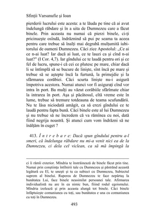 Sfinţii Varsanufie şi Ioan
pierderii lucrului este acesta: a te lăuda pe tine că ai avut
îndelungă răbdare şi în a uita de Dumnezeu care a făcut
binele. Prin aceasta nu numai că pierzi binele, ci-ţi
pricinueşte osîndă, îndrăznind să pui pe seama ta aceea
pentru care trebue să înalţi mai degrabă mulţumită iubi-
torului de oameni Dumnezeu. Căci zice Apostolul: ,,Ce ai
ce n-ai luat? Iar dacă ai luat, ce te lauzi ca şi cînd n-ai
luat?" (I Cor. 4,7). Iar gîndului ce te laudă pentru ori şi ce
fel de lucru, spune-i că cei ce plutesc pe mare, chiar dacă
li se întîmplă să se bucure de linişte, sînt încă pe mare şi
trebue să se aştepte încă la furtună, la primejdie şi la
sfărmarea corăbiei. Căci scurta linişte nu-i asigură
împotriva acestora. Numai atunci vor fi asiguraţi cînd vor
intra în port. Ba mulţi au văzut corăbiile sfărîmate chiar
la intrarea în port. Aşa şi păcătosul, cîtă vreme este în
lume, trebue să tremure totdeauna de teama scufundării.
Nu te lăsa niciodată amăgit, ca să crezi gîndului ce te
laudă pentru fapta bună. Căci binele este al lui Dumnezeu
şi nu trebue să ne încredem că va rămînea cu noi, dată
fiind negrija noastră. Şi atunci cum vom îndrăzni să ne
înălţăm în cuget ?

 413. Î n t r e b a r e: Dacă spun gîndului pentru a-l
smeri, că îndelunga răbdare nu mi-a venit nici ea de la
Dumnezeu, ci dela cel viclean, ca să mă împingă la


ci îi rămîi exterior. Mîndria te înstrăinează de binele făcut prin tine.
Numai prin conştiinţa întîlnirii tale cu Dumnezeu şi păstrănd această
legătură cu El, te uneşti şi tu ca subiect cu Dumnezeu, Subiectul
suprem al binelui. Ruperea de Dumnezeu te face nepărtaş la
bunătatea Lui, face binele neasimilat persoanei tale. Afirmarea
individualistă nu are în ea nimic bun, fiiind rodul egoismului.
Mîndria izolează şi prin aceasta alungă tot binele. Căci binele
înfăptuieşte comuniunea cu toţi, sau bunătatea e una cu comuniunea
cu toţi în Dumnezeu.

                               493
 