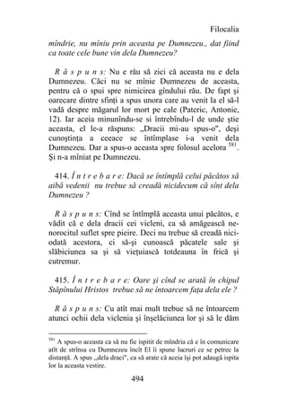 Filocalia
mîndrie, nu mîniu prin aceasta pe Dumnezeu., dat fiind
ca toate cele bune vin dela Dumnezeu?

  R ă s p u n s: Nu e rău să zici că aceasta nu e dela
Dumnezeu. Căci nu se mînie Dumnezeu de aceasta,
pentru că o spui spre nimicirea gîndului rău. De fapt şi
oarecare dintre sfinţi a spus unora care au venit la el să-l
vadă despre măgarul lor mort pe cale (Pateric, Antonie,
12). Iar aceia minunîndu-se si întrebîndu-l de unde ştie
aceasta, el le-a răspuns: „Dracii mi-au spus-o", deşi
cunoştinţa a ceeace se întîmplase i-a venit dela
Dumnezeu. Dar a spus-o aceasta spre folosul acelora 581.
Şi n-a mîniat pe Dumnezeu.

  414. Î n t r e b a r e: Dacă se întîmplă celui păcătos să
aibă vedenii nu trebue să creadă nicidecum că sînt dela
Dumnezeu ?

  R ă s p u n s: Cînd se întîmplă aceasta unui păcătos, e
vădit că e dela dracii cei vicleni, ca să amăgească ne-
norocitul suflet spre pieire. Deci nu trebue să creadă nici-
odată acestora, ci să-şi cunoască păcatele sale şi
slăbiciunea sa şi să vieţuiască totdeauna în frică şi
cutremur.

  415. Î n t r e b a r e: Oare şi cînd se arată în chipul
Stăpînului Hristos trebue să ne întoarcem faţa dela ele ?

  R ă s p u n s: Cu atît mai mult trebue să ne întoarcem
atunci ochii dela viclenia şi înşelăciunea lor şi să le dăm

581
    A spus-o aceasta ca să nu fie ispitit de mîndria că e în comunicare
atît de strînsa cu Dumnezeu încît El îi spune lucruri ce se petrec la
distanţă. A spus ,,dela draci", ca să arate că aceia îşi pot adaugă ispita
lor la aceasta vestire.

                                494
 