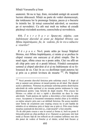 Sfinţii Varsanufie şi Ioan
anatemii. Să nu te laşi, frate, niciodată amăgit de această
lucrare drăcească. Sfinţii au parte de vederi dumnezeeşti,
dar totdeauna lor le premerge liniştea, pacea şi o bucurie
în inimile lor. Şi totuşi cunoscînd adevărul, se socotesc
pe ei nevrednici. Cu atît mai mult nu trebue să creadă
păcătoşii niciodată acestora, cunoscîndu-şi nevrednicia.

  416. Î n t r e b a r e: Spune-mi, stăpîne, cum
îndrăzneşte diavolul să arate pe Stăpînul Hristos sau
Sfînta împărtăşanie, fie, în vedenie, fie în vre-o nălucire
a visurilor?

  R ă s p u n s: Nu-L poate arăta pe însuşi Stăpînul
Hristos, nici Sfînta împărtăşanie, ci minte şi se preface în
chipul vreunui om oarecare şi al pîinii simple. Dar în
mod sigur, sfînta cruce nu o poate arăta. Căci nu află un
alt chip prin care să o poată înlocui. Fiindcă cunoaştem
semnul şi chipul adevărat al ei şi nu îndrăzneşte să se fo-
losească de ea. Căci în ea s-a desfiinţat toată puterea lui
şi prin ca a primit lovitura de moarte 582. Pe Stăpînul

582
    Nu-ţi promite diavolul fericirea prin suferinţa crucii. E drept că
sînt şi oameni care primesc să moară pentru un alt ideal. Dar idealul
acela e pămîntesc. Nimenea nu primeşte suferinţa pentru desăvîrşirea
adevărată de ordin spiritual şi nu renunţa pentru totdeauna la viaţa
pămîntească pentru viaţa fericită de după moarte. Prin crucea lui
Hristos s-a arătat că nici o ispită a diavolului nu duce la viaţa
adevărată. Toată puterea de ispitire a diavolului a fost nimicită prin
cruce. Acceptarea ei înseamnă renunţarea omului chiar şi la mîndria
ca mijloc atractiv prin care s-ar dobîndi fericirea. De aceea membrii
unor forme de creştinism care resping crucea nu se pot lepăda de
mîndria că se mîntuiesc prin ei înşişi sau şi prin ei. Prin cruce însăşi
moartea susţinută de diavolul ca „viaţă moartă" a fost omorîtă.
 Pe de altă parte crucea e una în sensul şi forma ei, încît nu poate fi
înlocuită printr-un chip prefăcut al ei. Oamenii ca persoane sînt însă
mulţi şi fiecare faţă de om reflectă un alt conţinut sufletesc mai ales
din punct de vedere al binelui şi al răului, avînd însă fiecare şi

                               495
 