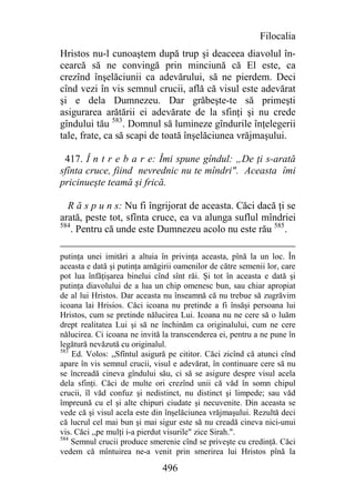 Filocalia
Hristos nu-l cunoaştem după trup şi deaceea diavolul în-
cearcă să ne convingă prin minciună că El este, ca
crezînd înşelăciunii ca adevărului, să ne pierdem. Deci
cînd vezi în vis semnul crucii, află că visul este adevărat
şi e dela Dumnezeu. Dar grăbeşte-te să primeşti
asigurarea arătării ei adevărate de la sfinţi şi nu crede
gîndului tău 583. Domnul să lumineze gîndurile înţelegerii
tale, frate, ca să scapi de toată înşelăciunea vrăjmaşului.

 417. Î n t r e b a r e: Îmi spune gîndul: „De ţi s-arată
sfînta cruce, fiind nevrednic nu te mîndri". Aceasta îmi
pricinueşte teamă şi frică.

  R ă s p u n s: Nu fi îngrijorat de aceasta. Căci dacă ţi se
arată, peste tot, sfînta cruce, ea va alunga suflul mîndriei
584
    . Pentru că unde este Dumnezeu acolo nu este rău 585.

putinţa unei imitări a altuia în privinţa aceasta, pînă la un loc. În
aceasta e dată şi putinţa amăgirii oamenilor de către semenii lor, care
pot lua înfăţişarea binelui cînd sînt răi. Şi tot în aceasta e dată şi
putinţa diavolului de a lua un chip omenesc bun, sau chiar apropiat
de al lui Hristos. Dar aceasta nu înseamnă că nu trebue să zugrăvim
icoana lai Hrisios. Căci icoana nu pretinde a fi însăşi persoana lui
Hristos, cum se pretinde nălucirea Lui. Icoana nu ne cere să o luăm
drept realitatea Lui şi să ne închinăm ca originalului, cum ne cere
nălucirea. Ci icoana ne invită la transcenderea ei, pentru a ne pune în
legătură nevăzută cu originalul.
583
    Ed. Volos: „Sfîntul asigură pe cititor. Căci zicînd că atunci cînd
apare în vis semnul crucii, visul e adevărat, în continuare cere să nu
se încreadă cineva gîndului său, ci să se asigure despre visul acela
dela sfinţi. Căci de multe ori crezînd unii că văd în somn chipul
crucii, îl văd confuz şi nedistinct, nu distinct şi limpede; sau văd
împreună cu el şi alte chipuri ciudate şi necuvenite. Din aceasta se
vede că şi visul acela este din înşelăciunea vrăjmaşului. Rezultă deci
că lucrul cel mai bun şi mai sigur este să nu creadă cineva nici-unui
vis. Căci ,,pe mulţi i-a pierdut visurile" zice Sirah.".
584
    Semnul crucii produce smerenie cînd se priveşte cu credinţă. Căci
vedem că mîntuirea ne-a venit prin smerirea lui Hristos pînă la

                              496
 