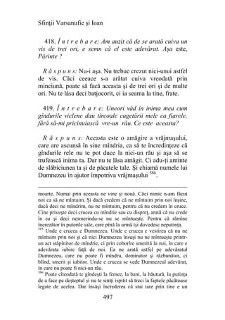 Sfinţii Varsanufie şi Ioan

   418. Î n t r e b a r e: Am auzit că de se arată cuiva un
vis de trei ori, e semn că el este adevărat. Aşa este,
Părinte ?

  R ă s p u n s: Nu-i aşa. Nu trebue crezut nici-unui astfel
de vis. Căci ceeace s-a arătat cuiva vreodată prin
minciună, poate să facă aceasta şi de trei ori şi de multe
ori. Nu te lăsa deci batjocorit, ci ia seama la tine, frate.

  419. Î n t r e b a r e: Uneori văd în inima mea cum
gîndurile viclene dau tîrcoale cugetării mele ca fiarele,
fără să-mi pricinuiască vre-un rău. Ce este aceasta?

  R ă s p u n s: Aceasta este o amăgire a vrăjmaşului,
care are ascunsă în sine mîndria, ca să te încredinţeze că
gîndurile rele nu te pot duce la nici-un rău şi aşa să se
trufească inima ta. Dar nu te lăsa amăgit. Ci adu-ţi aminte
de slăbiciunea ta şi de păcatele tale. Şi chiamă numele lui
Dumnezeu în ajutor împotriva vrăjmaşului 586.

moarte. Numai prin aceasta ne vine şi nouă. Căci nimic n-am făcut
noi ca să ne mîntuim. Şi dacă credem că ne mîntuim prin noi înşine,
dacă deci ne mîndrim, nu ne mîntuim, pentru că nu credem în cruce.
Cine priveşte deci crucea cu mîndrie sau cu dispreţ, arată că nu crede
în ea şi deci nesmerindu-se nu se mîntueşte. Pentru că rămîne
încrezător în puterile sale, care pînă la urmă îşi dovedesc neputinţa.
585
    Unde e crucea e Dumnezeu. Unde e crucea e vestirea că nu ne
mîntuim prin noi şi că nici Dumnezeu însuşi nu ne mîntueşte printr-
un act stăpînitor de mîndrie, ci prin coborîre smerită la noi, în care e
adevărata iubire faţă de noi. Ea ne arată astfel pe adevăratul
Dumnezeu, care nu poate fi mîndru, dominator şi răzbunător, ci
blînd, smerit şi iubitor. Unde e crucea se vede Dumnezeul adevărat,
în care nu poate fi nici-un rău.
586
    Poate cîteodată te gîndeşti la femee, la bani, la băutură, la putinţa
de a face pe deşteptul şi nu te simţi ispitit să treci la faptele păcătoase
legate de acelea. Dar însăşi încrederea că stai tare prin tine e un

                                497
 