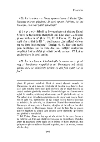 Filocalia

  420. Î n t r e b a r e: Poate spune cineva că Duhul Sfînt
locueşte într-un păcătos? Şi dacă spune, Părinte, că nu
locueşte, cum sînt păziţi păcătoşii?

  R ă s p u n s: Sfinţii se învrednicesc să aibă pe Duhul
Sfînt şi se fac locaşul (templul) Lui. Căci zice: „Voi locui
şi voi umbla în ei" (Lev. 26, 12; II Cor 6, 16). Iar păcă-
toşii sînt străini de El 587, după spusa: „în sufletul viclean
nu va intra înţelepciune" (Înţelep. 6, 4). Dar sînt păziţi
prin bunătatea Lui. În toate deci să-I înălţăm mulţumire
negrăitei Lui bunătăţi şi iubirii Lui de oameni. Că Lui se
cuvine slava în veci. Amin.

  421. Î n t r e b a r e: Cînd mă aflu în vre-un necaz şi mă
rog şi bunătatea negrăită a lui Dumnezeu mă ajută,
gîndul meu se mîndreşte pentru că am fost auzit. Ce să
fac?



păcat. E păcatul mîndriei. Deci şi atunci cheamă numele lui
Dumnezeu, ca să-ţi trezeşti conştiinţa că liniştea ta o datorezi Lui.
Căci dela mîndrie foarte uşor poţi luneca la vre-un păcat din cele de
care-ţi vorbesc gîndurile amintite. Numai dialogul cu Dumnezeu te
apără de mîndrie, arătindu-ţi cît de mare este El şi cît de mic eşti tu.
Nu trebue să ai niciodată conştiinţa că eşti singur nici în cele bune,
nici în cele rele. Sentimentul că eşti singur în cele bune se asociază
cu mîndria ; în cele rele, cu disperarea. Numai din comuniunea cu
Dumnezeu ai smerenia şi liniştea, nădejdea şi încrederea. Iar cînd
chemi numele lui Dumnezeu, însuşi El vine de faţă. Nu ne putem
pune în legătură cu cineva dela distanţă decît chemîndu-l pe nume,
sau gîndind la numele lui.
587
    Ed. Volos: ,,Poate se înţelege că sînt străini de lucrarea, dar nu şi
de puterea Lui. Căci cei odată botezaţi, care au primit harul Duhului,
chiar de păcătuesc după aceia, au în inima lor harul Duhului, însă
prin putere şi ca o scînteie înecată în patimi, nu şi ca lucrare, cum se
află în sfinţi.

                               498
 