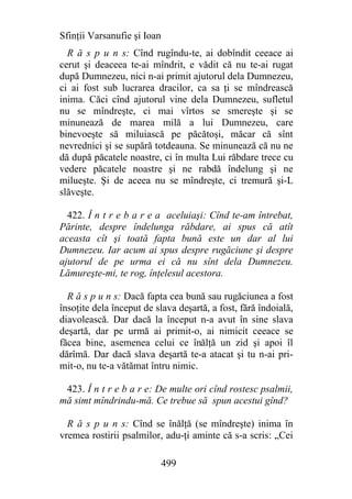 Sfinţii Varsanufie şi Ioan
  R ă s p u n s: Cînd rugîndu-te, ai dobîndit ceeace ai
cerut şi deaceea te-ai mîndrit, e vădit că nu te-ai rugat
după Dumnezeu, nici n-ai primit ajutorul dela Dumnezeu,
ci ai fost sub lucrarea dracilor, ca sa ţi se mîndrească
inima. Căci cînd ajutorul vine dela Dumnezeu, sufletul
nu se mîndreşte, ci mai vîrtos se smereşte şi se
minunează de marea milă a lui Dumnezeu, care
binevoeşte să miluiască pe păcătoşi, măcar că sînt
nevrednici şi se supără totdeauna. Se minunează că nu ne
dă după păcatele noastre, ci în multa Lui răbdare trece cu
vedere păcatele noastre şi ne rabdă îndelung şi ne
milueşte. Şi de aceea nu se mîndreşte, ci tremură şi-L
slăveşte.

  422. Î n t r e b a r e a aceluiaşi: Cînd te-am întrebat,
Părinte, despre îndelunga răbdare, ai spus că atît
aceasta cît şi toată fapta bună este un dar al lui
Dumnezeu. Iar acum ai spus despre rugăciune şi despre
ajutorul de pe urma ei că nu sînt dela Dumnezeu.
Lămureşte-mi, te rog, înţelesul acestora.

  R ă s p u n s: Dacă fapta cea bună sau rugăciunea a fost
însoţite dela început de slava deşartă, a fost, fără îndoială,
diavolească. Dar dacă la început n-a avut în sine slava
deşartă, dar pe urmă ai primit-o, ai nimicit ceeace se
făcea bine, asemenea celui ce înălţă un zid şi apoi îl
dărîmă. Dar dacă slava deşartă te-a atacat şi tu n-ai pri-
mit-o, nu te-a vătămat întru nimic.

 423. Î n t r e b a r e: De multe ori cînd rostesc psalmii,
mă simt mîndrindu-mă. Ce trebue să spun acestui gînd?

  R ă s p u n s: Cînd se înălţă (se mîndreşte) inima în
vremea rostirii psalmilor, adu-ţi aminte că s-a scris: „Cei

                             499
 