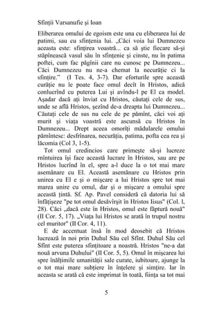 Sfinţii Varsanufie şi Ioan
Eliberarea omului de egoism este una cu eliberarea lui de
patimi, sau cu sfinţenia lui. „Căci voia lui Dumnezeu
aceasta este: sfinţirea voastră... ca să ştie fiecare să-şi
stăpînească vasul său în sfinţenie şi cinste, nu în patima
poftei, cum fac păgînii care nu cunosc pe Dumnezeu...
Căci Dumnezeu nu ne-a chemat la necurăţie ci la
sfinţire.” (I Tes. 4, 3-7). Dar eforturile spre această
curăţie nu le poate face omul decît în Hristos, adică
conlucrînd cu puterea Lui şi avîndu-l pe El ca model.
Aşadar dacă aţi înviat cu Hristos, căutaţi cele de sus,
unde se află Hristos, şezînd de-a dreapta lui Dumnezeu...
Căutaţi cele de sus nu cele de pe pămînt, căci voi aţi
murit şi viaţa voastră este ascunsă cu Hristos în
Dumnezeu... Drept aceea omorîţi mădularele omului
pămîntesc: desfrînarea, necurăţia, patima, pofta cea rea şi
lăcomia (Col 3, 1-5).
   Tot omul credincios care primeşte să-şi lucreze
rnîntuirea îşi face această lucrare în Hristos, sau are pe
Hristos lucrînd în el, spre a-l duce la o tot mai mare
asemănare cu El. Această asemănare cu Hristos prin
unirea cu El e şi o mişcare a lui Hristos spre tot mai
marea unire cu omul, dar şi o mişcare a omului spre
această ţintă. Sf. Ap. Pavel consideră că datoria lui să
înfăţişeze "pe tot omul desăvîrşit în Hristos Iisus" (Col. l,
28). Căci „dacă este în Hristos, omul este făptură nouă"
(II Cor. 5, 17). „Viaţa lui Hristos se arată în trupul nostru
cel muritor" (II Cor. 4, 11).
   E de accentuat însă în mod deosebit că Hristos
lucrează în noi prin Duhul Său cel Sfînt. Duhul Său cel
Sfînt este puterea sfinţitoare a noastră. Hristos "ne-a dat
nouă arvuna Duhului" (II Cor. 5, 5). Omul în mişcarea lui
spre înălţimile umanităţii sale curate, iubitoare, ajunge la
o tot mai mare subţiere în înţelere şi simţire. Iar în
aceasta se arată că este imprimat în toată, fiinţa sa tot mai

                             5
 