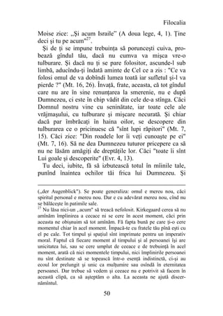 Filocalia
Moise zice: ,,Şi acum Israile” (A doua lege, 4, 1). Ţine
deci şi tu pe acum"27.
  Şi de ţi se impune trebuinţa să porunceşti cuiva, pro-
bează gîndul tău, dacă nu cumva va mişca vre-o
tulburare. Şi dacă nu ţi se pare folositor, ascunde-l sub
limbă, aducîndu-ţi îndată aminte de Cel ce a zis : "Ce va
folosi omul de va dobîndi lumea toată iar sufletul şi-l va
pierde ?" (Mt. 16, 26). Învaţă, frate, aceasta, că tot gîndul
care nu are în sine renunţarea la smerenie, nu e după
Dumnezeu, ci este în chip vădit din cele de-a stînga. Căci
Domnul nostru vine cu seninătate, iar toate cele ale
vrăjmaşului, cu tulburare şi mişcare necurată. Şi chiar
dacă par îmbrăcaţi în haina oilor, se descopere din
tulburarea ce o pricinuesc că "sînt lupi răpitori" (Mt. 7,
15). Căci zice: "Din roadele lor îi veţi cunoaşte pe ei"
(Mt. 7, 16). Să ne dea Dumnezeu tuturor pricepere ca să
nu ne lăsăm amăgiţi de dreptăţile lor. Căci "toate îi sînt
Lui goale şi descoperite" (Evr. 4, 13).
  Tu deci, iubite, fă să izbutească totul în mîinile tale,
punînd înaintea ochilor tăi frica lui Dumnezeu. Şi

(,,der Augenblick"). Se poate generaliza: omul e mereu nou, căci
spiritul personal e mereu nou. Dar e cu adevărat mereu nou, cînd nu
se bălăceşte în patimile sale.
27
   Nu lăsa nici-un ,.acum" să treacă nefolosit. Kirkegaard cerea să nu
amînăm împlinirea a cecace ni se cere în acest moment, căci prin
aceasta ne obişnuim să tot amînăm. Fă fapta bună pe care ţi-o cere
momentul chiar în acel moment. Împacă-te cu fratele tău pînă eşti cu
el pe cale. Tot timpul şi spaţiul sînt imprimate pentru un imperativ
moral. Faptul că fiecare moment al timpului şi al persoanei îşi are
unicitatea lui, sau se cere umplut de ceeace e de trebuinţă în acel
moment, arată că nici momentele timpului, nici împlinirile persoanei
nu sînt destinate să se topească într-o esenţă indistinctă, ci-şi au
ecoul lor prelungit şi unic ca mulţumire sau osîndă în eternitatea
persoanei. Dar trebue să vedem şi ceeace nu e potrivit să facem în
această clipă, ca să aşteptăm o alta. La aceasta ne ajută discer-
nămîntul.

                               50
 